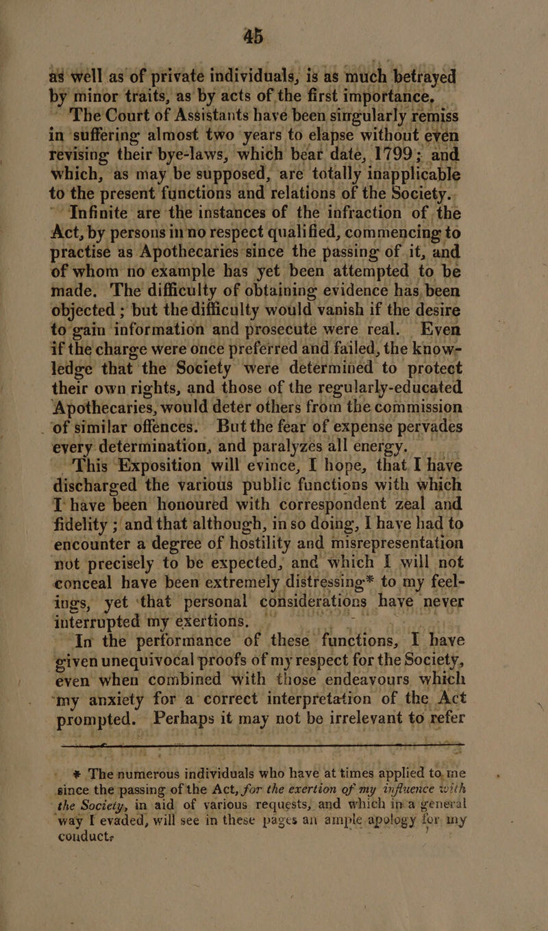 as well as of private individuals, is as much betrayed by minor traits, as by acts of the first importance, _ | The Court of Assistants have been singularly i remiss in suffering almost two years to elapse without even revising their bye-laws, which bear date, 1799; and which, as may be supposed, are totally inapplicable to the present functions and relations of the Society.. “Infinite are the instances of the infraction of the Act, by persons inno respect qualified, com mencing to practise as Apothecaries since the passing of it, and of whom no example has yet been attempted to be made. The difficulty of obtaining evidence has, been objected ; but the difficulty would vanish if the desire to gain information and prosecute were real. Even if the charge were once preferred and failed, the know- ledge that the Society were determined to protect their own rights, and those of the regularly-educated ‘Apothecaries, would deter others from the commission ‘of similar offences. But the fear of expense pervades every determination, and paralyzes allenergy. This Exposition will evince, I hope, that.I have discharged the various public functions with which hk {ali Dev He i A Aeon aR is: zeal and TS tb eS eee | given uy al proofs of my fLandet for the Soetely, even when combined with those endeayours which ‘my anxiety for a correct interpretation of the Act nd Perhaps it nay not be irrelevant to. refer a A