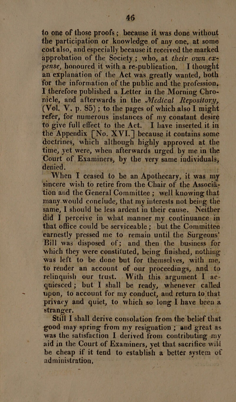 to oe of those proofs; because it was done without - the participation or knowledge of any one, at some cost also, and especially because it received the marked approbation of the Society; who, at their own. ex “pense, honoured it witha re-publication. I thought an explanation of the Act was greatly wanted, both | for the information of the public and the professions. I therefore published a Letter in the Morning Chro- nicle, and afterwards in the Medical Repository, (Vol. V. p. 85) ; to the pages of which also I might refer, for numerous instances of my constant desire to give full effect to the Act. I have inserted it in the Appendix [No. XVI. ] because it contains some doctrines, which although highly approved at the time, yet were, when afterwards urged. by me in the Court of, Examiners, by the very same individuals, Heme, siviuss di Seat When Ff ceased to be an Apothecary, it was my sincere wish to retire from the Chair of the Associi- tion and the General Committee ; well knowing that many.would conelude, that my interests not being the same, I should be less ardent in their cause. Neither did I perceive in what manner my continuance: in that office could be serviceable; but the Committee. earnestly pressed me to remain until the Surgeons’ - Bill was disposed of; and then the business for which they were constituted, being finished, nothing — was left to be done but for themselves, with me, to render an account of our proceedings, and to relinquish our trust. With this argument I ac- quiesced ; but I shall be ready, whenever called upon, to account for my conduct, and return to. that privacy and quiet, to which so long I have been a — stranger. | ee Still I shall derive consolation from the belief that good may spring from my resignation ; and great as was the satisfaction I derived from contributing my aid in the Court of Examiners, yet that sacrifice will be cheap if it tend to establish a better system of administration, | | ~
