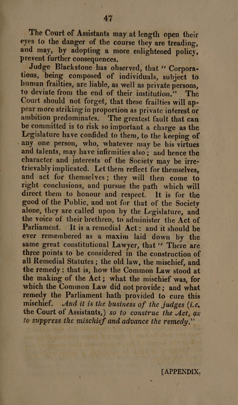 Al The Court of Assistants may at length open their eyes to the danger of the course they are treading, and may, by adopting a more enlightened policy, prevent further consequences. Judge Blackstone has observed, that ‘* Corpora- tions, being composed of individuals, subject to human frailties, are liable, as well as private persons, to deviate from the end of their institution.” The Court should not forget, that these frailties will ap- pear more striking in proportion as private interest or ambition predominates. The greatest fault that can be committed is to risk so important a charge as the Legislature have confided to them, to the keeping of ‘any one person, who, whatever may be his virtues and talents, may have infirmities also; and hence the character and interests of the Society may be irre- trievably implicated. Let them reflect for themselves, and act for themselves; they will then come to right conclusions, and pursue the path which will direct them to honour and respect. It is for the good of the Public, and not for that of the Society alone, they are called upon by the Legislature, and the voice of their brethren, to administer the Act of Parliament. It is a remedial Act: and it should be ever remembered as a maxim laid down by the same great constitutional Lawyer, that ‘« There are three points to be considered in the construction of all Remedial Statutes ; the old law, the mischief, and the remedy: that is, how the Common Law stood at the making of the Act; what the mischief was, for which the Common Law did not provide; and what ‘remedy the Parliament hath provided to cure this mischief, And it is the business of the judges (i.e. the Court of Assistants,) so to construe the Act, as to suppress the mischief and.advance the remedy,” [APPENDIX, /