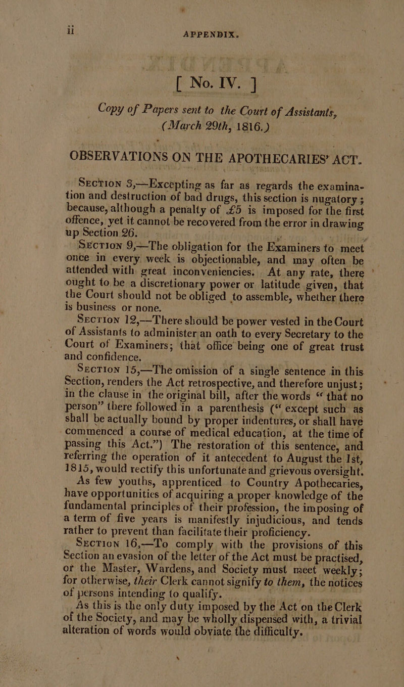 ° il APPENDIX. [ No. IV. ] _ Copy of Papers sent to the Court of Assistants, (March 29th, 1816.) | | OBSERVATIONS ON THE APOTHECARIES’ ACT. Section 3,~—Excepting as far as regards the examina- tion and destruction of bad drugs, this section is nugatory ; because, although a penalty of £5 is imposed for the first offence, yet it cannot be recovered from the error in drawing up Section 26. ies a = once in every week is objectionable, and may often be attended with great inconveniencies. At any rate, there ought to be a discretionary power or latitude given, that the Court should not be obliged to assemble, whether there is business or none. 7 3 Secrion 12,—There should be power vested in the Court of Assistants to administer an oath to every Secretary to the Court of Examiners; that office being one of great trust and confidence. _ ; Section 15,—The omission of a single sentence in this Section, renders the Act retrospective, and therefore unjust ; in the clause in the original bill, after the words “ that no person” there followed in a parenthesis (* except such as shall be actually bound by proper indentures, or shall have commenced a course of medical education, at the time of passing this Act.”) The restoration of this sentence, and referring the operation of it antecedent to August the Ist, 1815, would rectify this unfortunate and grievous oversight. As few youths, apprenticed to Country Apothecaries, have opportunities of acquiring a proper knowledge of the fundamental principles of their profession, the imposing of aterm of five years is manifestly injudicious, and tends rather to prevent than facilitate their proficiency. Sxction 16,—To comply with the provisions of this Section an evasion of the letter of the Act must be practised, of the Master, Wardens, and Society must meet weekly; for otherwise, their Clerk cannot signify to them, the notices of persons intending to qualify. oe a As this is the only duty imposed by the Act on the Clerk of the Society, and may be wholly dispensed with, a trivial alteration of words would obviate the difficulty. — ) ®