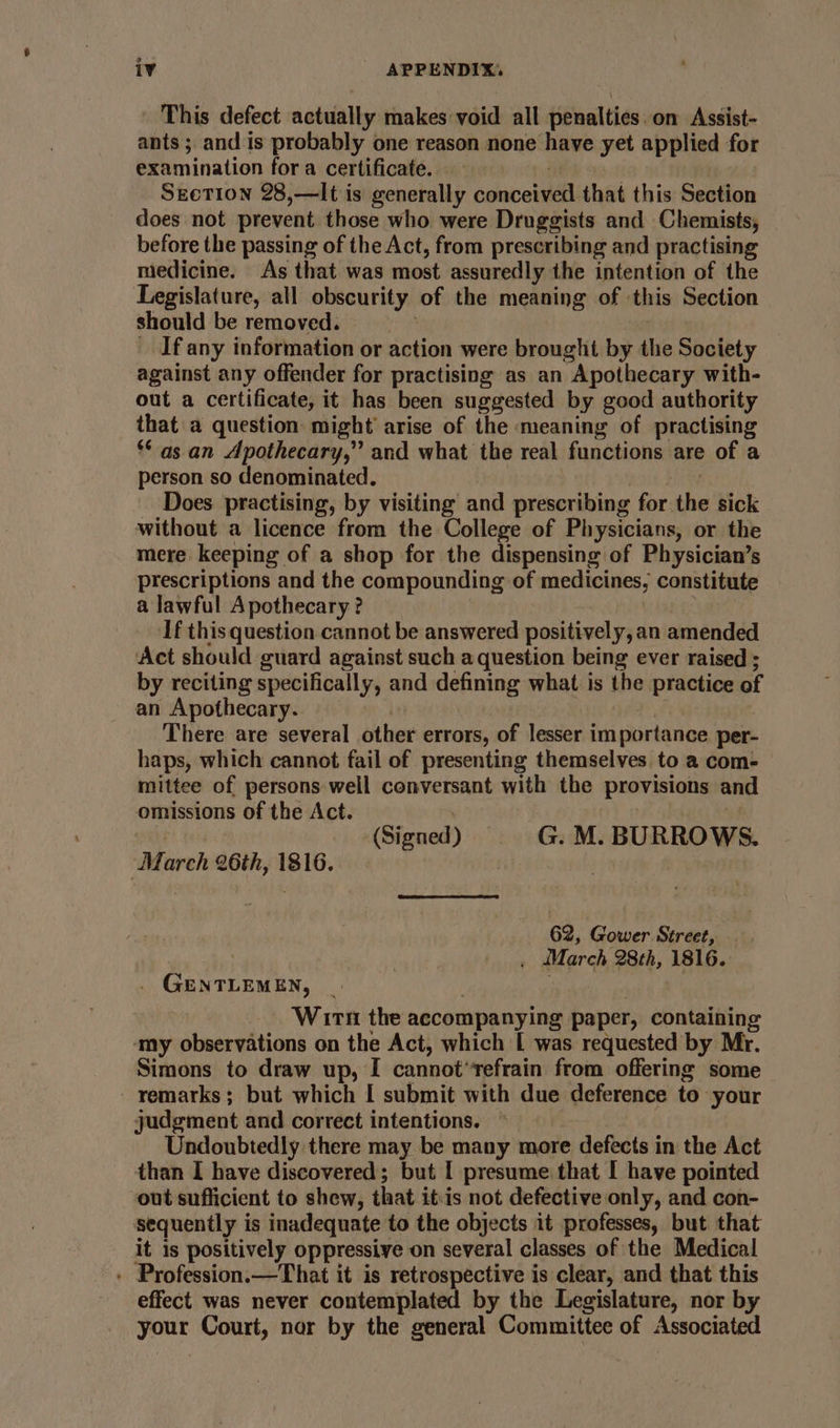 _ This defect actually makes void all penalties. on Assist- ants; and is probably one reason none have yet applied for examination fora certificate. Section 28,—It is generally conceived that this Section does not prevent those who were Druggists and Chemists, before the passing of the Act, from prescribing and practising medicine. As that was most assuredly the intention of the Legislature, all obscurity of the meaning of this Section should be removed. ! _ Ifany information or action were brought by the Society against any offender for practising as an Apothecary with- out a certificate, it has been suggested by good authority that a question: might arise of the meaning of practising ** as an Apothecary,” and what the real functions are of a person so denominated. Lee Does practising, by visiting and prescribing for the sick without a licence from the College of Physicians, or the mere keeping of a shop for the dispensing of Physician’s prescriptions and the compounding of medicines, constitute a lawful Apothecary ? : ‘If this question cannot be answered positively, an amended Act should guard against such a question being ever raised ; by reciting specifically, and defining what is the practice of an Apothecary. I. , i There are several other errors, of lesser importance. per- haps, which cannot fail of presenting themselves to a com- mittee of persons well conversant with the provisions and omissions of the Act. . ent tel (Signed) G. M. BURROWS. March 26th, 1816. | | 62, Gower Street, . March 28th, 1816. . GENTLEMEN, | | | ) Wirn the accompanying paper, containing ‘my observations on the Act, which L was requested by Mr. Simons to draw up, I cannot*refrain from offering some remarks; but which | submit with due deference to your judgment and correct intentions. © Undoubtedly there may be many more defects in the Act than I have discovered; but I presume that | have pointed out sufficient to shew, that it:is not defective only, and con- sequently is inadequate to the objects it professes, but that it is positively oppressive on several classes of the Medical - Profession.—That it is retrospective is clear, and that this effect was never contemplated by the Legislature, nor by your Court, nor by the general Committee of Associated