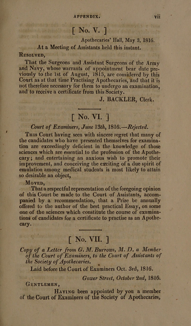 si Apothecaries’ Hall, May 3, 1816. Ata Meeting of Assistants held this instant. RESOLVED, © MD) Only | That the Surgeons and Assistant Surgeons of the Army and Navy, whose warrants of appointment bear date pre- viously to the Ist of August, 1815, are considered by this Court as at that time Practising Apothecaries, and that it is not therefore necessary for them to undergo an examination, and to receive a certificate from this Society. ey J. BACKLER, Clerk. 3 [ No. VI. ] Court of Examiners, June 13th, 1816.—Rejected. Turis Court having seen with sincere regret that many of the candidates who have presented themselves for examina- tion are exceedingly deficient. in the knowledge of those sciences which are essential to the profession of the Apothe- cary; and entertaining an anxious wish to promote their improvement, and conceiving the exciting of a due spirit of emulation among medical students is most likely to attain so desirable an object, -Moveb, &gt; ne ‘That a respectful representation of the foregoing opinion of this Court be made to the Court of Assistants, accom- panied by a recommendation, that a Prize be annually offered to the author of the best practical Essay, on some one of the sciences which constitute the course of examina- tions of candidates for,a certificate to practise as an A pothe- cary. ; [ No. VIL. ] Copy of a Letter from G. M. Burrows, M.D. a Member of the Court of Examiners, to the Court of Assistants of the Society of Apothecaries. | Laid before the Court of Examiners Oct. 3rd, 1816. oh Soni | Gower Street, October 2nd, 1816. GENTLEMEN, : Havine been appointed by you a member . of the Court of Examiners of the Society of Apothecaries,