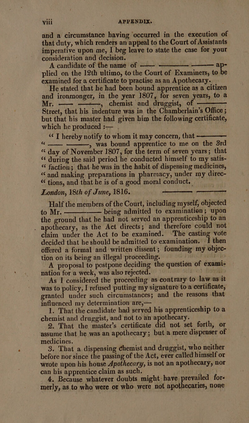 and a circumstance having ‘occurred in the execution of that duty, which renders an appeal to the Court of Assistants imperative upon me, I beg leave to state the case for your consideration and decision. A candidate of the name of —— ——— — ap- plied on the 12th ultimo, to the Court of Examiners, to be examined for a certificate to practise as. an Apothecary. He stated that he had been bound apprentice as a citizen and ironmonger, in the year 1807, for seven years, to a -—, chemist and druggist, of — | Street, that his. indenture was in the Chamberlain’s Office ; but that his master had given him the following certificate, which he produced :— . eC ‘¢ T hereby notify to whom it may concern, that iy » was bound apprentice to me on the 3rd “ day of November 1807, for the term of seven years; that ‘¢ during the said period he conducted himself to my satis- “‘ faction; that be was in the habit of dispensing medicines, “and making. preparations in pharmacy, under my direc- “¢ tions, and that he is of a good moral conduct. | London, 18th of June, 1816. Half the members of the Court, including myself, objected to Mr. being admitted to examination; upon the ground that he had not served an apprenticeship to an . apothecary, as the Act directs; and therefore could not claim under the Act to be examined. ‘The casting vote decided that he should be admitted to examination. { then offered a formal and written dissent ;- founding’ my objec- tion on its being an illegal proceeding. belo A proposal to postpone deciding the question of exami- nation for a week, was also rejected. HE OE OP DOES As I considered the proceeding as contrary to law as it was to policy, I refused putting my signature to a certificate, granted under such circumstances; and the reasons that influenced my determination are,— | 1. That the candidate had served his apprenticeship to a chemist and druggist, and not to an apothecary. 9, That the master’s certificate did not set forth, or assume that he was an apothecary; but a mere dispenser of medicines. . 3. That a dispensing chemist and druggist, who neither before nor since the passing of the Act, ever called himself or wrote upon his house Apothecary, is not an apothecary, nor can his apprentice claim as such. ey 4, Because whatever doubts might- have. prevailed for- merly, as to who were. or who: were not apothecaries, none oo