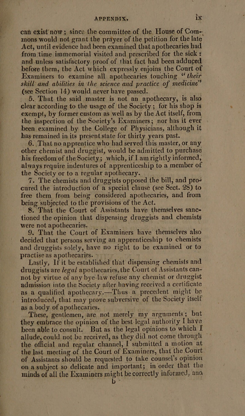 can exist now; since the committee of the. House of Come. mons would not grant the prayer of the petition for the late Act, until evidence had been examined that apothecaries had from ‘time immemorial visited and prescribed for the sick : and unless satisfactory proof of that fact had been adduced before them, the Act which expressly enjoins the Court of Examiners to examine all apothecaries touching “ thezr skill and abilities in the science and practice of medicine” (see Section 14) would never have passed. 5. That the said master is not an apothecary, is also clear according to the usage of the Society ; for his shop ts exempt, by former custom as well as by the Act itself, from the inspection of the Soeiety’s Examiners; nor has it ever been examined by the College of Physicians, although it has remained in its present state for thirty years past. 6. That no apprentice who had served this master, or any other chemist and druggist, would be admitted to purchase his freedom of the Society; which, if Iam rightly informed, alsyays require indentures of apprenticeship to a member of the Society or to a regular apothecary. 7. The chemists and druggists opposed the bill, and pro cured the introduction of a special clause (see Sect. 28) to free them from being considered apothecaries, and from being subjected to the provisions of the Act. 8. That the Court of Assistants have themselves sance tioned the opinion that dispensing druggists and chemists were not apothecaries. 9, That the Court of Examiners have themselves also decided that persons serving an apprenticeship to chemists and druggists solely, have no right to be examined or to practise as apothecaries. « ~ 4 Lastly, If it be established that dispensing chemists and druggists are legal apothecaries, the Court of Assistants can- not by virtue of any bye-law refuse any chemist or druggist admission into the Society after having received a certificate as a qualified apothecary.—Thus. a precedent might be introduced, that may prove subversive of the Society itself as a body. of apothecaries. . | These, gentlemen, are not merely my arguments 5 but they embrace the opinion of the best-legal authority [ have been able to consult. But as the legal opinions to which I allude, could not be received, as they did not come through ~ the official and regular channel, [ submitted a motion at the last meeting of the Court of Examiners, that the Court. of Assistants should be requested to take counsel’s opinion on a subject so delicate and important; in order that the minds of all the Examiners might be correctly informed, ana