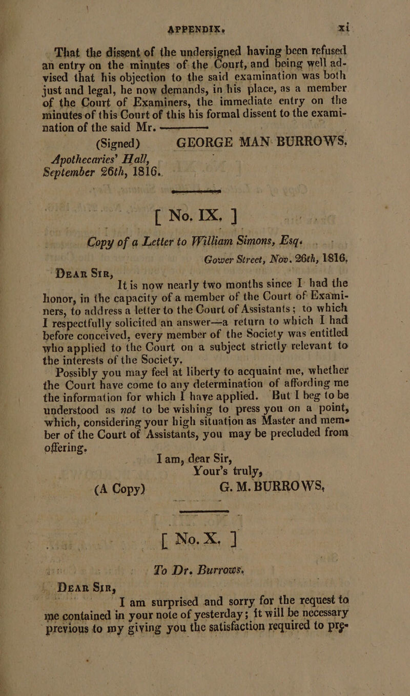 That the dissent of the undersigned having been refused an entry on the minutes of: the Court, and being well ad- vised that his objection to the said examination was both - just and legal, he now demands, in his place, as a member of the Court of Examiners, the immediate entry on the minutes of this Court of this his formal dissent to the exami- nation of the said Mr. bar (Signed) GEORGE MAN BURROWS. Apothecaries’ Hall, ; September 26th, 1816.. [ No. IX, ] Copy of a Letter to William Simons, Esq. Gower Street, Now. 26th, 1816, ‘Dear Sir, : He be It is now nearly two months since I: had the honor, in the capacity of a member of the Court of Exami- ners, to address a letter to the Court of Assistants; to which I respectfully solicited an answer—a return to which I had before conceived, every member of the Society was entitled who applied to the Court on a subject strictly relevant to the interests of the Society. Possibly you may feel at liberty to acquaint me, whether the Court have come to any determination of affording me the information for which I have applied. But I beg to be. understood as not to be wishing to press you on a point, which, considering your high situation as Master and meme ber of the Court of Assistants, you may be precluded from offering. a I am, dear Sir, Your’s truly, et [ No.X, ] jeri: To Dr. Burrows. . Dear Sir, Iam surprised and sorry for the request to me contained in your note of yesterday; it will be necessary “previous to my giving you the satisfaction required to pr¢e