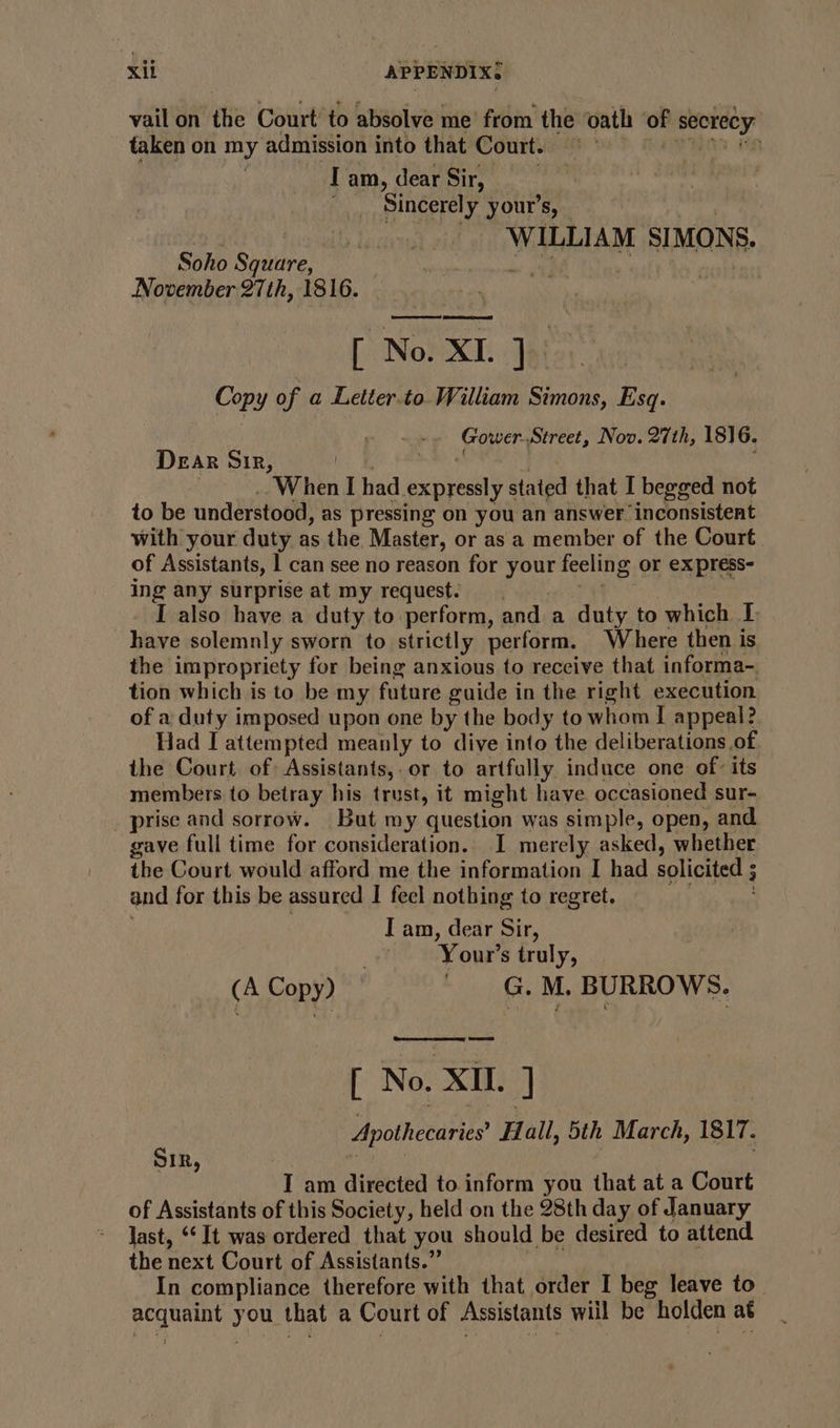 vail on the Court’ to absolve me from the oath vn secrecy’ taken on my admission into that Court. | I am, dear Sir, Sincerely your's, — ticks WILLIAM SI MONS. Soho Square, November 27th, 1816. [ No: XI. Jai Copy of a Letter.to. William Simons, Esq. Gower-Street, Nov. 27th, 1816. Dear Sir, | When I had. expressly stated that I begged not to be understood, as pressing on you an answer inconsistent with your duty as the Master, or as a member of the Court. of Assistants, | can see no reason for ‘phy feeling or ex press- ing any surprise at my request. I also have a duty to perform, and a duty to which I have solemnly sworn to strictly perform. Where then is the impropriety for being anxious to receive that informa- tion which is to be my future guide in the right execution of a duty imposed upon one by the body to whom I appeal? Had I attempted meanly to dive into the deliberations of the Court of: Assistants, or to artfully induce one of: its members to betray his trust, it might have occasioned sur- prise and sorrow. but my question was simple, open, and gave full time for consideration. I merely asked, whether the Court would afford me the information I had solicited ; and for this be assured I feel nothing to regret. I am, dear Sir, Your’s truly, (A Copy) ~ |G. M. BURROWS. [ No. Xi. ] Apothecaries’ Hall, 5th March, 1817. IR Rag ie I am directed to. inform you that at a Court of Assistants of this Society, held on the 28th day of January last, ‘It was ordered that you should be desired to attend the next Court of Assistants.” In compliance therefore with that order I beg leave to rata you that a Court of Assistants will be holden a