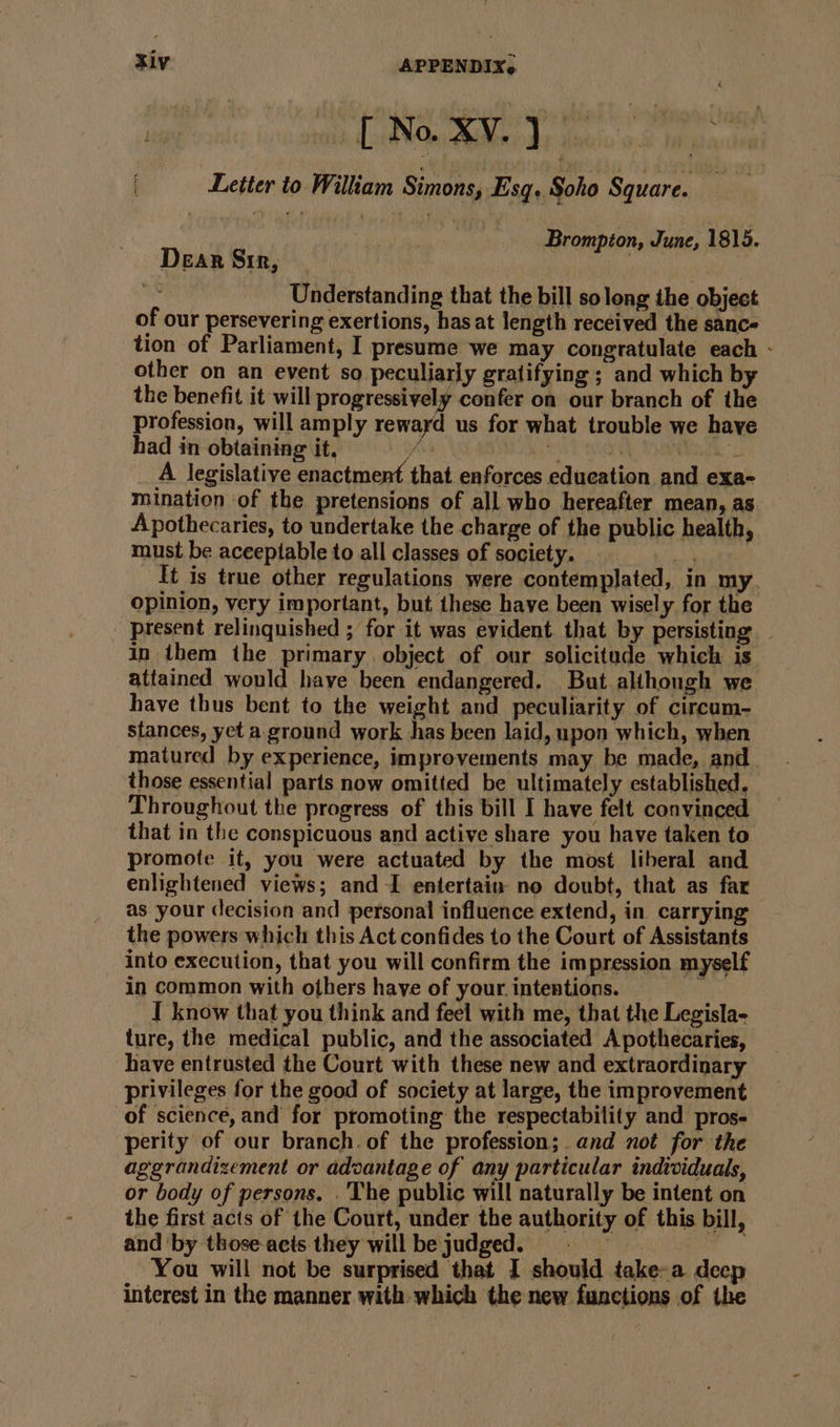 — [No XV.) Letter to Wiliam Simons, Esq, Soho Square. i Brompion, June, 1815. Dear Sir, - | ae Understanding that the bill solong the object of our persevering exertions, has at length received the sanc- tion of Parliament, I presume we may congratulate each - other on an event so peculiarly gratifying ; and which by the benefit it will progressively confer on our branch of the profession, will amply rewayd us for what trouble we haye had in obtaining it, x si aati gs A legislative enactment that enforces education and exa- mination of the pretensions of all who hereafter mean, as Apothecaries, to undertake the charge of the public health, must be aceeptable to all classes of society. ns It is true other regulations were contemplated, in my opinion, very important, but these have been wisely for the present relinquished ; for it was evident that by persisting . in them the primary object of our solicitude which is attained would have been endangered. But althongh we have thus bent to the weight and peculiarity of circum- stances, yet a. ground work has been laid, upon which, when matured by experience, improvements may be made, and those essential parts now omitted be ultimately established, Throughout the progress of this bill I have felt convinced that in the conspicuous and active share you have taken to promote it, you were actuated by the most liberal and enlightened views; and -I entertain no doubt, that as far as your (lecision and personal influence extend, in carrying the powers which this Act confides to the Court of Assistants into execution, that you will confirm the impression myself in common with others have of your. intentions. % I know that you think and feel with me, that the Legisla- ture, the medical public, and the associated A pothecaries, have entrusted the Court with these new and extraordinary privileges for the good of society at large, the improvement of science, and for promoting the respectability and pros- perity of our branch. of the profession; and not for the aggrandizement or advantage of any particular individuals, or body of persons. . The public will naturally be intent on the first acts of the Court, under the authority of this bill, and by those-acis they willbe judged. © = | You will not be surprised that I should take-a deep interest in the manner with which the new functions of the