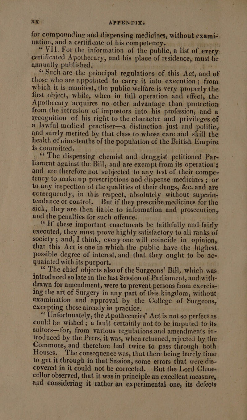 “VIL. For the information of the public, a list of every. certificated Apothecary, and his place of residence, must be annually published. Hi Wacr vit -* _ “Such are the principal regulations of this. Act, and of those who are appointed. to carry it into execution; from which it is manifest, the public welfare is very properly the first object, while, when in full operation and effeet, the Apothecary acquires no. other advantage than protection from the intrusion of impostors into his profession, and a recognition of his right to the character and privileges of a lawful medical practiser—a distinction just and politic, and surely merited by, that class to. whose.care and skill the health of nine-tenths of the population of the British Empire is committed. : | ) . ‘* The dispensing chemist and druggist petitioned Par- liament against the Bill, and are exempt from its operation 3 and are therefore not subjected to any test of their compe tency to make up prescriptions and dispense medicines ; or to any inspection of the qualities of their drugs, &amp;c. and are consequently, in this respect, absolutely without superin- tendance or control. But if they prescribe medicines for the sick, they are then liable to information and prosecution, and the penalties for such offence. | AS ‘‘ If these important enactments be faithfully and. fairly executed, they must prove highly satisfactory to all ranks of society ; and, I think, every one will coincide in opinion, that this Act is one in which the public have the highest, possible degree of interest,and that they ought to be ac- quainted with its purport. Lenweal | _ “ The ehief objects also of the Surgeons’ Bill, which was. introduced so late in the last Session of Parliament, and with= drawn for amendment, were to prevent persons from exercis- ing the art of Surgery in any part of this kingdom, without. examination and approval by the College of Surgeons, €xcepting those already in practice. Wel “ Unfortunately, the Apothecaries’ Act is not so perfect as could be wished; a fault certainly not to be imputed to its suitors—for, from various regulations and amendments. in- troduced by the Peers, it was, when returned, rejected by the Commons, and therefore had twice to pass through both Houses. The consequence was, that there being barely time lo get. it through in that Session, some errors that were dis- covered in it could not be corrected. But the Lerd Chan- cellor observed, that it was in principle an excellent measure, and considering it rather an experimental one, its defects for compounding and dispensing medicines, without exami-