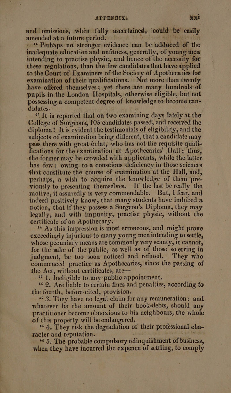 and) omissions, whén fally ascertained; ‘could be’ easily amended at a future period, ns -‘* Perhaps no. stronger evidence can be adduced of the inadequate education and unfitness, generally, of young men intending to practise physic, and hence of the necessity for these regulations, than the few candidates that have applied to the Court of Examiners of the Society of Apothecaries for examination of their qualifications. Not more than twenty have offered themselves; yet there are many hundreds of pupils in the London Hospitals, otherwise eligible, but not possessing.a competent degree of knowledge to become can- didates. | i “ It is reported that on two examining days lately at the College of Surgeons, 105 candidates passed, and received the diploma! Itis evident the testimonials of eligibility, and the subjects of examination being different, that a candidate may pass there with great éclat, who has not the requisite quali- fications for the examination at Apothecaries’ Hall: thus, the former may be crowded with applicants, while the latter has few; owing toa conscious deficiency in those sciences that constitute the course of examination at the Hall, and, perhaps, a wish to acquire the knowledge of them pre- viously to presenting themselves. If the last be really the motive, it assuredly is very commendable. But, I fear, and indeed positively know, that many students have imbibed a notion, that if they possess a Sargeon’s Diploma, they may legally, and with impunity, practise physic, without th certificate of an Apothecary. | ‘«* As this impression is most erroneous, and might prove exceedingly injurious to many young men intending to settle, whose pecuniary means are commonly very scanty, it cannot, for the sake of the public, as well as of those so erring in judgment, be too soon noticed and refuted. They who commenced practice as Apothecaries, since the passing of the Act, without certificates, are— “¢ 1. Ineligible to.any public appointment. — _ 9, Are liable to certain fines and penalties, according to the fourth, before-cited, provision. «3, They have no legal claim for any remuneration: and whatever be the amount of their book-debts, should any practitioner become obnoxious to his neighbours, the whole of this property will be endangered. ! , ‘¢4, They risk the degradation of their professional cha- racter and reputation. Rie Sint ‘¢ 5, The probable compulsory relinquishment of business, when they have incurred the expence of settling, to comply