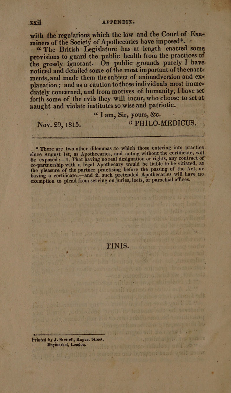 with the regulations which the law and the Court of Exas miners of the Society of Apothecaries have imposed*.. “ The British Legislature has at length enacted some provisions to guard the public health from the practices of noticed and detailed some of the most important of the enact- ments, and made them the subject of animadversion and ex~ planation ; and as a caution to those individuals most imme- diately concerned, and from motives of humanity, [have set forth some of the evils they will incur, who choose: to set at naught and violate institutes so wise and patriotic. | ‘Tam, Sir, yours,&amp;c. -.. | *: Noy. 29,1815. +8 PHILO-MEDICUS. us I e ¥ FS : « ‘ = _ * There are two other dilemmas to which those entering into practice since August Ist, as Apothecaries, and acting without the certificate, will the pleasure of the partner practising before the passing of the Act, or having a certificate:—and 2. such pretended Apothecaries will have ne exemption to plead from serving on juries, leets, or parochial offices. FINIS. a s “ d  , b 1 - F Printed by J. Rretteli, Rupert Street, Haymarket, Loadon.
