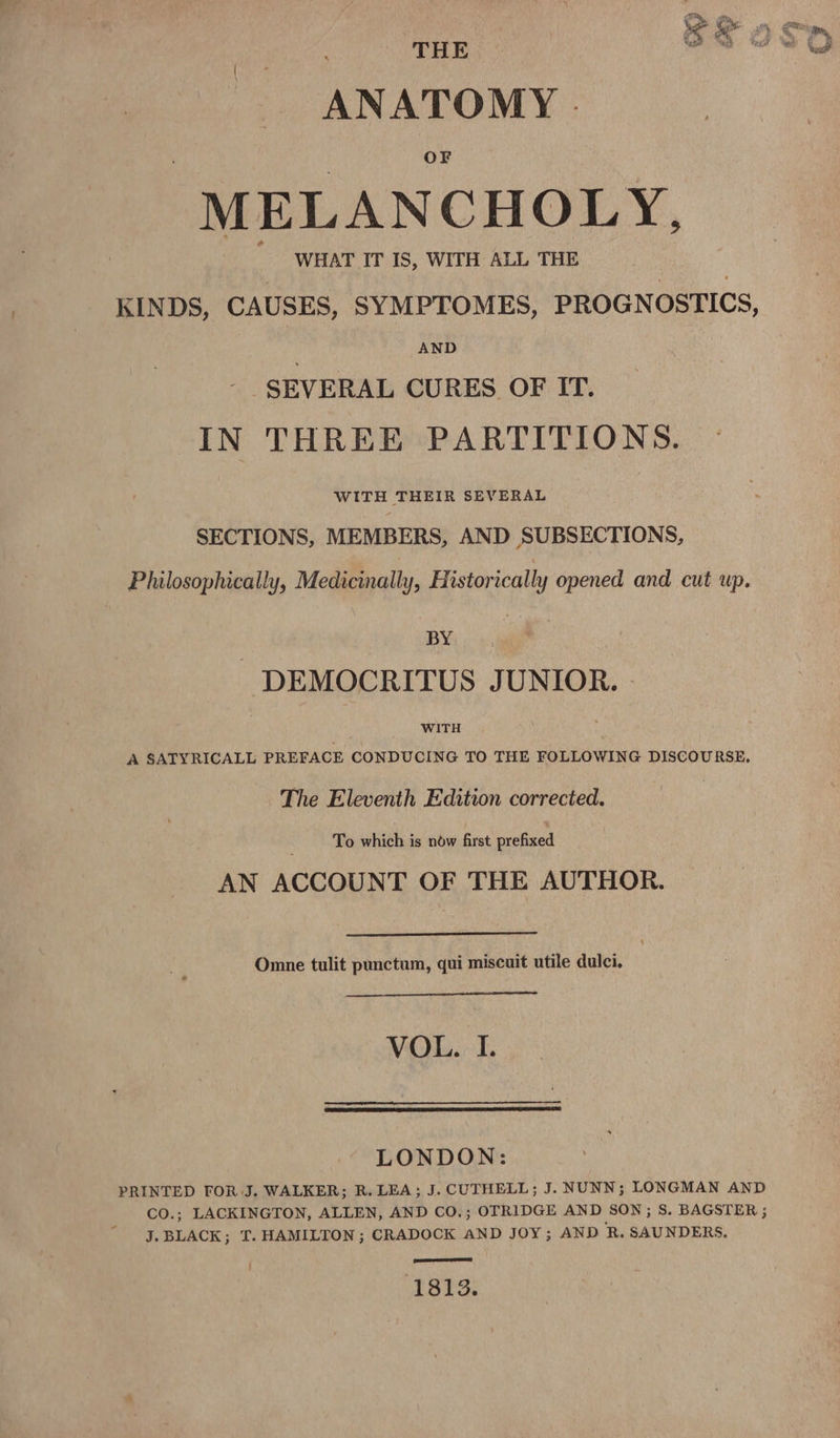 THE ANATOMY . MELANCHOLY, KINDS, CAUSES, SYMPTOMES, PROGNOSTICS, AND SEVERAL CURES OF IT. IN THREE PARTITIONS. WITH THEIR SEVERAL SECTIONS, MEMBERS, AND SUBSECTIONS, Philosophically, Medicinally, Historically opened and cut up. BY -DEMOCRITUS JUNIOR. - WITH A SATYRICALL PREFACE CONDUCING TO THE FOLLOWING DISCOURSE, The Eleventh Edition corrected. To which is now first prefixed AN ACCOUNT OF THE AUTHOR. Omne tulit punctum, qui miscuit utile dulci, VOL. I. LONDON: PRINTED TOR J. WALKER; R. LEA; J. CUTHELL; J. NUNN; LONGMAN AND CO.; LACKINGTON, ALLEN, AND CO.; OTRIDGE AND SON; S. BAGSTER ; J. BLACK; IT. HAMILTON ; CRADOCK AND JOY; AND R. SAUNDERS. SST TEE) } 1813.