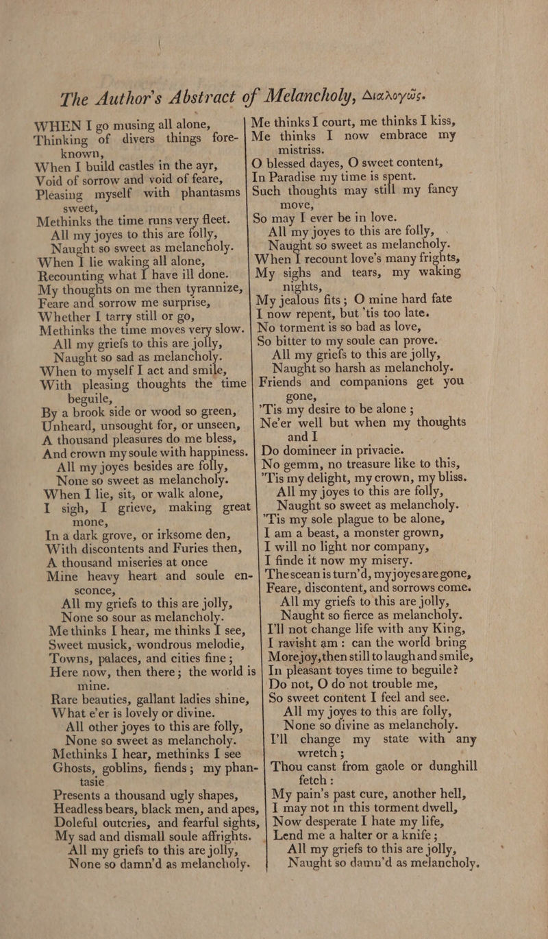 WHEN I go musing all alone, Thinking of divers things fore- known, When I build castles in the ayr, Void of sorrow and void of feare, Pleasing myself with phantasms sweet, Methinks the time runs vey fleet. All my joyes to this are folly, Naught so sweet as melancholy. When I lie waking all alone, Recounting what I have ill done. My thoughts on me then tyrannize, Feare and sorrow me surprise, Whether I tarry still or go, Methinks the time moves very slow. All my griefs to this are jolly, Naught so sad as melancholy. When to myself I act and smile, With pleasing thoughts the time beguile, By a brook side or wood so green, Unheard, unsought for, or unseen, A thousand pleasures do me bless, And crown my soule with happiness. All my joyes besides are folly, None so sweet as melancholy. When I lie, sit, or walk alone, I sigh, I grieve, making great mone, In a dark grove, or irksome den, With discontents and Furies then, A thousand miseries at once Mine heavy heart and soule en- sconce, All my griefs to this are jolly, None so sour as melancholy. Methinks I hear, me thinks / see, Sweet musick, wondrous melodie, Towns, palaces, and cities fine ; Here now, then there; the world is mine. . Rare beauties, gallant ladies shine, What e’er is lovely or divine. All other joyes to this are folly, None so sweet as melancholy. Methinks I hear, methinks I see Ghosts, goblins, fiends; my phan- tasie Presents a thousand ugly shapes, Headless bears, black men, and apes, Doleful outcries, and fearful sights, My sad and dismall soule affrights. All my griefs to this are jolly, None so damn‘d as melancholy. mistriss. move, All my joyes to this are folly, Naught so sweet as melancholy. nights, | All my griefs to this are jolly, Naught so harsh as melancholy. gone, and | Do domineer in privacie. No gemn, no treasure like to this, Tis my delight, my crown, my bliss. All my joyes to this are folk ; Naught so sweet as melancholy. Tis my sole plague to be alone, I am a beast, a monster grown, I will no light nor company, I finde it now my misery. Thescean is turn’d, myjoyesaregone, Feare, discontent, and sorrows come. All my griefs to this are jolly, Naught so fierce as melancholy. Tl not change life with any King, I ravisht am: can the world bring Morejoy,then still tolaughand smile, In pleasant toyes time to beguile? Do not, O do not trouble me, So sweet content I feel and see. All my joyes to this are folly, None so divine as melancholy. Tl change my state with any wretch ; Thou canst from gaole or dunghill fetch : My pain’s past cure, another hell, I may not in this torment dwell, Now desperate I hate my life, All my griefs to this are jolly, Naught so damn’d as melancholy.