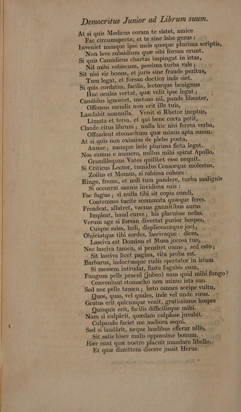 At si quis Medicus coram te sistet, amice. Fac circumspecte; et te sine labe geras : Inveniet namque ipse meis quoque plurima scriptis, Non leve subsidium que sibi forsan erunt. Si quis Causidicus chartas impingat in istas, Nil mihi vobiscum, pessima turba. vale ; Sit nisi vir bonus, et juris sine fraude peritus, Tum legat, et forsan doctior inde siet. Si quis cordatus, facilis, lectorque benignus Huc oculos vertat, que velit ipse legat ; _ Candidus ignoscet, metuas nil, pande libenter, Offensus mendis non erit ille tuis, Laudabit nonnulla. Venit si Rhetor ineptus, Limata et tersa, et qui bene cocta petit, Claude citus librum ; nulla hic nisi ferrea verba, Offendent stomachum que minus apta suum. At si quis non eximius de plebe poeta, | Annue; namque istic plurima ficta leget... .» Nos sumus e numero, nullus mihi spirat Apollo, Grandiloguus Vates quilibet esse nequit. Si Criticus Lector, tumidus Censorque molestus, Zoilus et Momus, si rabiosa cohors : y Ringe, freme, et noli tum pandere, turba malignis Si occurrat sannis invidiosa suis : Fac fugias ; si nulla tibi sit copia eundi, Contemnes tacite scommata quaque feres. Frendeat, allatret, vacuas gannitibus auras Impleat, haud cures ; his placuisse nefas, Verum age si forsan divertat purior hospes, Cuique sales, ludi, displiceantque joci, Objiciatque tibi sordes, lascivaque : dices, Lasciva est Domino et Musa jocosa tuo, . Nec lasciva tamen, si pensitet omne ; sed esto; - Sit lasciva licet pagina, vita proba est. Barbarus, indoctusque rudis spectator in istam . Si messem intrudat, fuste fugabis eum, Fungum pelle procul (jubeo) nam quid mihi fungo? _ Conveniunt stomacho non minus ista suo. . Sed nec pelle tamen ; eto omnes accipe vultu, Quos, quas, vel quales, inde vel unde viros. .» Gratus erit quicunque venit, gratissimus hospes - Quisquis erit, facilis difficilisque mihi. Nam si culparit, queedam culpasse juvabit. Culpando faciet me meliora sequi. ett Sed si laudarit, neque laudibus efferar ullis, . | Sit satis hisce malis opposuisse bonum. - Heec sunt quz nostro placuit mandare libello,; Et que dimittens discere jussit Herus. ~