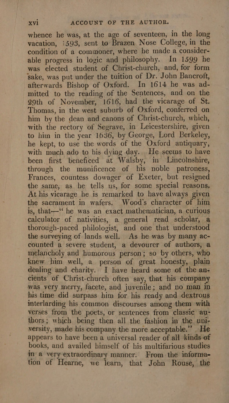 whence he was, at the age of seventeen, in the lon vacation, 1593, sent to Brazen Nose College, in the condition of a commoner, where he made a consider- able progress in logic and philosophy. In 1599 he was elected student of Christ-church, and, for form ‘sake, was put under the tuition of Dr. John Bancroft, afterwards Bishop of Oxford. In 1614 he was ad- mitted to the reading of the Sentences, and on the 29th of November, 1616, had the vicarage of St. Thomas, in the west suburb of Oxford, conferred on him by the dean and canons of Christ-church, which, with the rectory of Segrave, in Leicestershire, given to him in the year 1636, by George, Lord Berkeley, he kept, to use the words of the Oxford antiquary, with much ado to his dying day...He seems to have been first beneficed at Walsby, in Lincolnshire, through the munificence of his noble patroness, Frances, countess dowager of Exeter, but resigned the same, as he tells us, for some special reasons, At his vicarage he is remarked to have always given the sacrament in wafers. Wood's character of him is, that—‘‘ he was an exact mathematician, a curious calculator of nativities, a general read scholar, a thorough-paced philologist, and one that understood the surveying of lands well. As he was by many ac- counted a severe student, a devourer of authors, a melancholy and humorous person; so by others, who knew him well, a person of great honesty, plain dealing and charity. I have heard some of the an- cients of Christ-church often say, that his company was very merry, facete, and juvenile; and no man in his time did surpass him for his ready and dextrous interlarding his common discourses among them with verses from the poets, or sentences from classic au- thors; which being then all the fashion in the uni- versity, made his company the more acceptable.” . He appears to have been a universal reader of all kinds of books, and availed himself of his multifarious studies im a very extraordinary manner. From the informa- tion of Hearne, we learn, that John Rouse, the