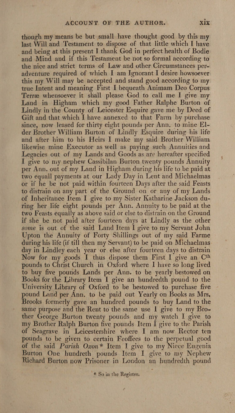 though my means be but small have thought good by this my last Will and Testament to dispose of that little which I have and being at this present I thank God in perfect health of Bodie and Mind and if this Testament be not so formal according to the nice and strict terms of Law and other Circumstances per- adventure required of which I am Ignorant I desire howsoever. this my Will may be accepted and stand good according to my true Intent and meaning First I bequeath Animam Deo Corpus Terre whensoever it shall please God to call me | give my Land in Higham which my good Father Ralphe Burton of Lindly in the County of Leicester Esquire gave me by Deed of Gift and that which I have annexed to that Farm by purchase since, now leased for thirty eight pounds per Ann. to mine El- der Brother William Burton of Lindly Esquire during his life and after him to his Heirs I make my said Brother William likewise mine Executor as well as paying such Annuities and Legacies out of my Lands and Goods as are hereafter specified I give to my nephew Cassibilan Burton twenty pounds Annuity per Ann. out of my Land in Higham during his life to be paid at two equail payments at our Lady Day in Lent and Michaelmas or if he be not paid within fourteen Days after the said Feasts to distrain on any part of the Ground on or any of my Lands of Inheritance Item I give to my Sister Katharine Jackson du- ring her life eight pounds per Ann. Annuity to be paid at the two Feasts equally as above said or else to distrain on the Ground if she be not paid after fourteen days at Lindly as the other some is out of the said Land Item I give to my Servant John Upton the Annuity of Forty Shillings out of my said Farme during his life (if till then my Servant) to be paid on Michaelmas. day in Lindley each year or else after fourteen days to distrain Now for my goods I thus dispose them First I give an Cth pounds to Christ Church in Oxford where I have so long lived to buy five pounds Lands per Ann. to be yearly bestowed on Books for the Library Item I give an hundredth pound to the University Library of Oxford to be bestowed to purchase five pound Land per Ann. to be paid out Yearly on Books as Mrs. Brooks formerly gave an hundred pounds to buy Land to the same purpose and the Rent to the same use | give to my Bro- ther George Burton twenty pounds and my watch I give to my Brother Ralph Burton five pounds Item I give to the Parish of Seagrave in Leicestershire where I am now Rector ten pounds to be given to certain Feoffees to the perpetual good of the said Parish Oxon* Item I give to my Niece Eugenia Burton One hundreth pounds Item I give to my Nephew Richard Burton now Prisoner in London an hundredth pound . *.