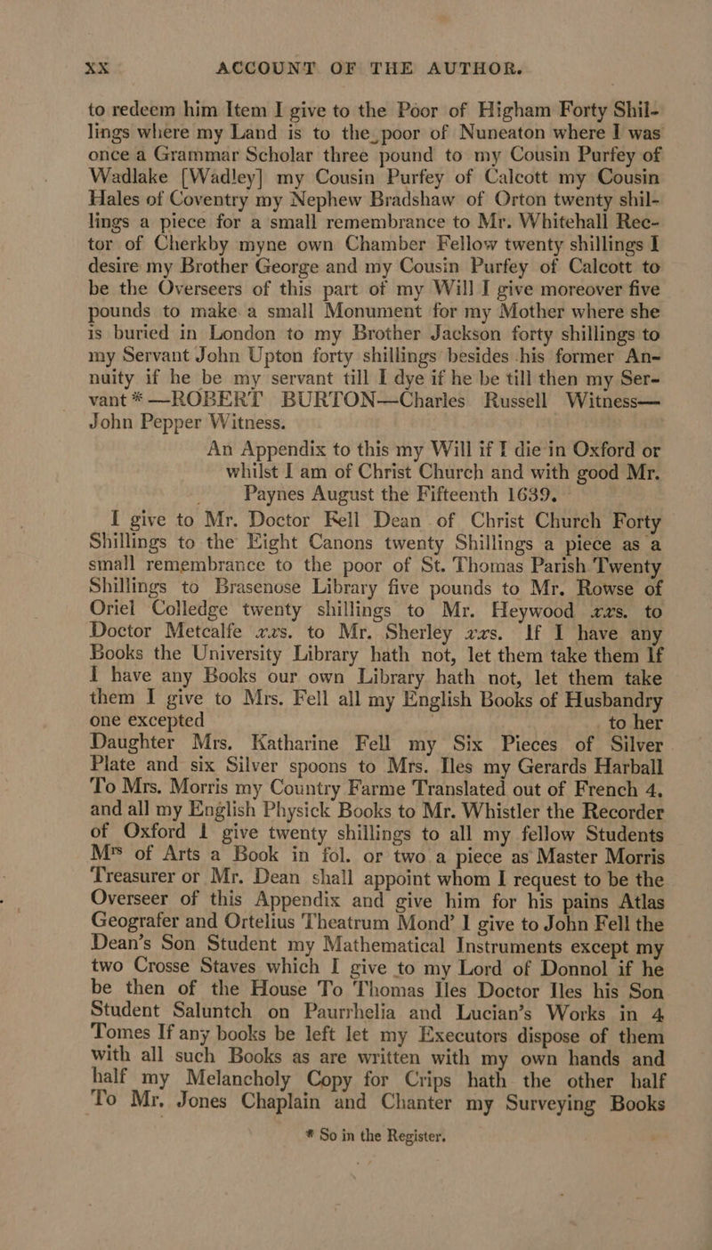 to redeem him Item I give to the Poor of Higham Forty Shil- lings where my Land is to the, poor of Nuneaton where I was once a Grammar Scholar three pound to my Cousin Purfey of Wadlake [Wadley] my Cousin Purfey of Calcott my Cousin Hales of Coventry my Nephew Bradshaw of Orton twenty shil- lings a piece for a small remembrance to Mr. Whitehall Rec- tor of Cherkby myne own Chamber Fellow twenty shillings I desire my Brother George and my Cousin Purfey of Calcott to be the Overseers of this part of my Will I give moreover five pounds to make a small Monument for my Mother where she is buried in London to my Brother Jackson forty shillings to my Servant John Upton forty shillings besides -his former An- nuity if he be my servant till I dye if he be till then my Ser- vant *—ROBERT BURTON—Charles Russell Witness— John Pepper Witness. An Appendix to this my Will if T die in Oxford or whilst I am of Christ Church and with good Mr. ! Paynes August the Fifteenth 1639. [ give to Mr. Doctor Fell Dean of Christ Church Forty Shillings to the Eight Canons twenty Shillings a piece as a small remembrance to the poor of St. Thomas Parish Twenty Shillings to Brasenose Library five pounds to Mr. Rowse of Oriel Colledge twenty shillings to Mr. Heywood rvs. to Doctor Metcalfe xxs. to Mr. Sherley vas. If I have any Books the University Library hath not, let them take them If I have any Books our own Library hath not, let them take them I give to Mrs. Fell all my English Books of Husbandry one excepted | to her Daughter Mrs. Katharine Fell my Six Pieces of Silver. Plate and six Silver spoons to Mrs. Iles my Gerards Harball To Mrs. Morris my Country Farme Translated out of French 4. and all my English Physick Books to Mr. Whistler the Recorder of Oxford 1 give twenty shillings to all my fellow Students M* of Arts a Book in fol. or two a piece as Master Morris Treasurer or Mr. Dean shall appoint whom I request to be the Overseer of this Appendix and give him for his pains Atlas Geografer and Ortelius Theatrum Mond’ I give to John Fell the Dean’s Son Student my Mathematical Instruments except my two Crosse Staves which I give to my Lord of Donnol if he be then of the House To Thomas Iles Doctor Iles his Son Student Saluntch on Paurrhelia and Lucian’s Works in 4 Tomes If any books be left let my Executors dispose of them with all such Books as are written with my own hands and half my Melancholy Copy for Crips hath the other half To Mr. Jones Chaplain and Chanter my Surveying Books