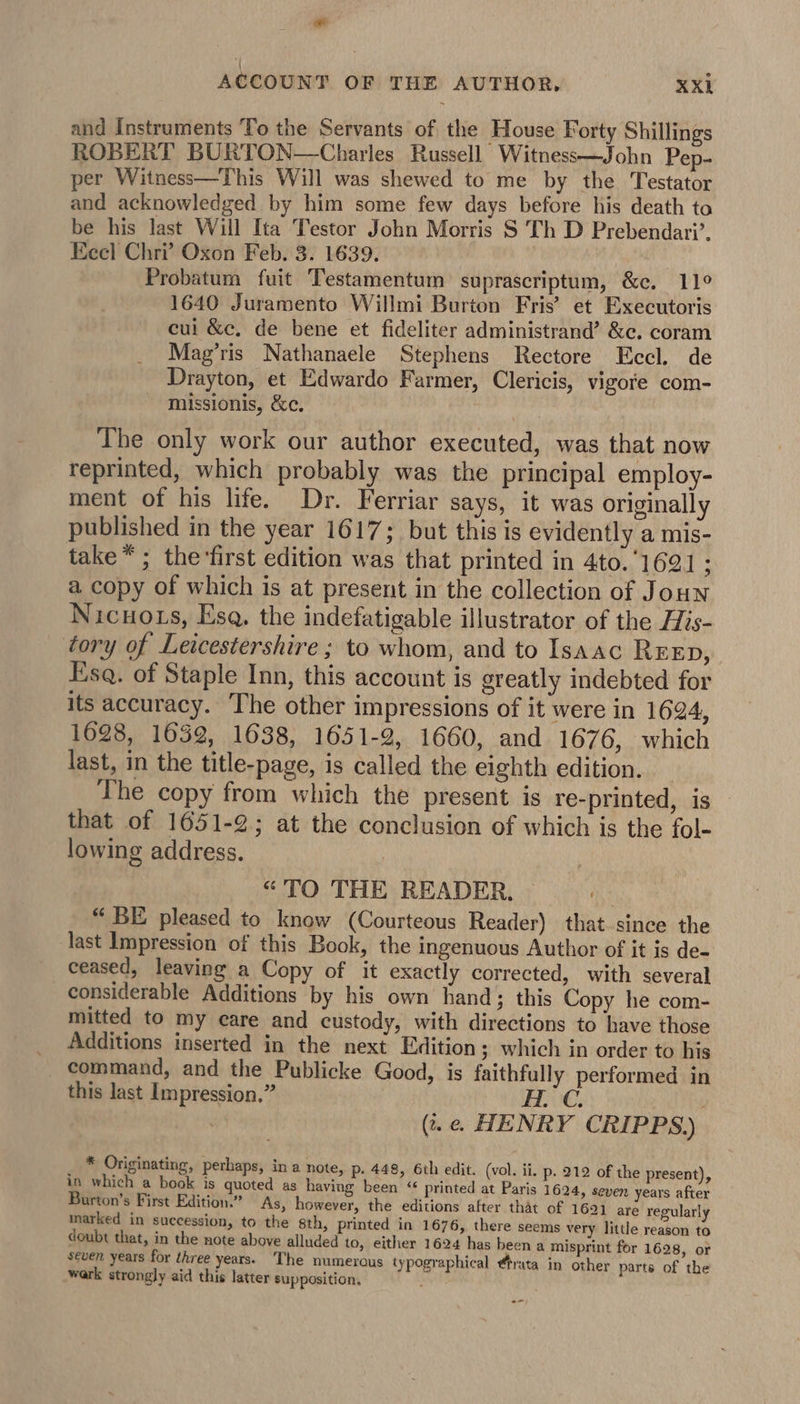 mae ACCOUNT OF THE AUTHOR, XXi and Instruments ‘To the Servants of the House Forty Shillings ROBERT BURTON—Charles Russell Witness—John Pep- per Witness—This Will was shewed to me by the Testator and acknowledged by him some few days before his death ta be his last Will Ita Testor John Morris S Th D Prebendari’, Eecl Chri’ Oxon Feb. 3. 1639. Probatum fuit Testamentum suprascriptum, &amp;c. 11° 1640 Juramento Willmi Burton Fris’ et Executoris cul &amp;c, de bene et fideliter administrand’ &amp;c. coram Mag’ris Nathanaele Stephens Rectore Eccl. de Drayton, et Edwardo Farmer, Clericis, vigore com- missionis, &amp;c, The only work our author executed, was that now reprinted, which probably was the principal employ- ment of his life. Dr. Ferriar says, it was originally published in the year 1617; but this is evidently a mis- take*; the ‘first edition was that printed in 4to. 1691 : a copy of which is at present in the collection of Joun Nicuots, Esq. the indefatigable illustrator of the His- tory of Leicestershire ; to whom, and to Isaac REEp, Esq. of Staple Inn, this account is greatly indebted for its accuracy. The other impressions of it were in 1624, 1628, 1632, 1638, 1651-2, 1660, and 1676, which last, in the title-page, is called the eighth edition. The copy from which the present is re-printed, is that of 1651-2; at the conclusion of which is the fol- lowing address. | “TO THE READER, — “ BE pleased to know (Courteous Reader) that since the last Impression of this Book, the ingenuous Author of it is de- ceased, leaving a Copy of it exactly corrected, with several considerable Additions by his own hand; this Copy he com- mitted to my care and custody, with directions to have those Additions inserted in the next Edition ; which in order to his command, and the Publicke Good, is faithfully performed in this last Impression.” (i. . HENRY CRIPPS) * Originating, perhaps, in a note, p. 448, 6th edit. (vol. ii. p. 212 of the present), in which a book is quoted as having been ‘“ printed at Paris 1624, seven years after Burton’s First Edition.” As, however, the editions after that of 1691 are regularly marked in succession, to the sth, printed in 1676, there seems very little reason to doubt that, in the note above alluded to, either 1624 has been a misprint for 1628, or seven years for three years. The numerous typographical @trata in other parts of the wark strongly aid this latter supposition, :