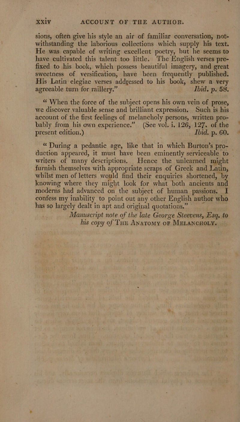 sions, often give his style an air of familiar conversation, not- withstanding the laborious collections which supply his text. He was capable of writing excellent poetry, but he seems to have cultivated this talent too little. ‘The English verses pre- fixed to his book, which possess beautiful imagery, and great sweetness of versification, have been frequently published. His Latin elegiac verses addressed to his book, shew a very agreeable turn for raillery.” . Ibid. p. 58. *¢ When the force of the subject opens his own vein of prose, we discover valuable sense and brilliant expression. Such is his _ account of the first feelings of melancholy persons, written pro- bably from his own experience.” (See vol. i. 126, 127. of the present edition.) Ibid. p. 60. “ During a pedantic age, like that in which Burton’s pro- — duction appeared, it must have been eminently serviceable to — writers of many descriptions. Hence the unlearned might furnish themselves with appropriate scraps of Greek and Latin, whilst men of letters would find their enquiries shortened, by knowing where they might look for what both ancients and moderns had advanced on the subject of human passions. I confess my inability to point out any other English author who has so largely dealt in apt and original quotations.” Manuscript note of the late George Steevens, Esq. to his copy of Tou Anatomy oF MELANCHOLY.