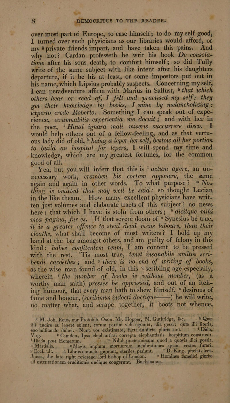 hire : 8 ,DEMOCRITUS TO THE READER. . over most part of Europe, to ease himself; to do my self good, I turned over such physicians as our libraries would afford, or. my ® private friends impart, and have taken this pains. And why not? Cardan professeth he writ his book De consola- tione after his sons death, to comfort himself; so did Tully write of the same subject with like intent after his daughters departure, if it be his at least, or some impostors put out in his name; which Lipsius probably suspects. Concerning my self, I can peradventure affirm with Marius in Sallust, * that which others hear or read of, I felt and. practised my self: they get their knowledge by books, I mine by melancholizing : eaperto crede Roberto. Something I can speak out of expe-_ rience, @rumnabilis experientia me docuit ; and with her in the poet, ‘ Haud ignara mali miseris succurrere - disco. I would help others out of a fellow-feeling, and as that vertu- ous lady did of old, * being a leper her self, bestow all her portion to. build an hospital for lepers, 1 will.spend. my time and knowledge, which are my greatest fortunes, for the common pood. of alec ii iy. f Yea, but you will inferr that this is 'actwm agere, an un- necessary work, cramben bis coctam apponere, the same again and again in other words. To what purpose? ™ No- thing is omitted that may well be said: so thought Lucian in the like theam. How many excellent physicians have writ- ten just volumes and elaborate tracts of this subject? no news here: that which I have is stoln from others;  dicitque mihe mea pagina, fur es. If that severe doom of ° Synesius be true, it is a greater offence to steal dead mens labours, than thew cloaths, what shall become of most. writers? I hold up my hand at the bar amongst others, and am guilty of felony in this kind: habes confitentem reum, I am content to be pressed with the rest. “Tis most true, tenet imsanabile multos scri- bendi. cacoéthes ; and ? there is no end of writing of books, as the wise man found of old, in this 4? scribling age especially, wherein *zhe number of books is without. number, (as a worthy man saith) presses be oppressed, and out of an itch- ing humour, that every man hath to shew himself, * desirous of fame and honour, (scribimus indocti doctique——) he will write, no matter what, and scrape, together, it boots not whence. s M. Joh, Rous, our Protobib. Oxon. Mr. Hopper, M. Guthridge, &amp;c. - bh Quee ili, audire et legere solent, eorum partim vidi egomet, alia gessi: quze illi literis, ego militando didici. Nunc vos existimate, facta an dicta pluris sint. © | 1 Dido, Virg. k Camden, Ipsa elephantiasi correpta elephantiasis hospitium construxit. 'Tliada post Homerum. », .™ Nibil preetermissum quod a quovis dici possit. x Martialis, ° Magis impium ,mortuorum, lucubrationes .quam vestes furari. » Ecel, ult... 4 Libros eunuchi gignunt, steriles pariunt. _* D. King, preefat. lect. Jonas, the late right reverend lord bishop of London. 5 Homines famelici glorize ad ostentationem eruditionis undique congerunt. Buchananus.