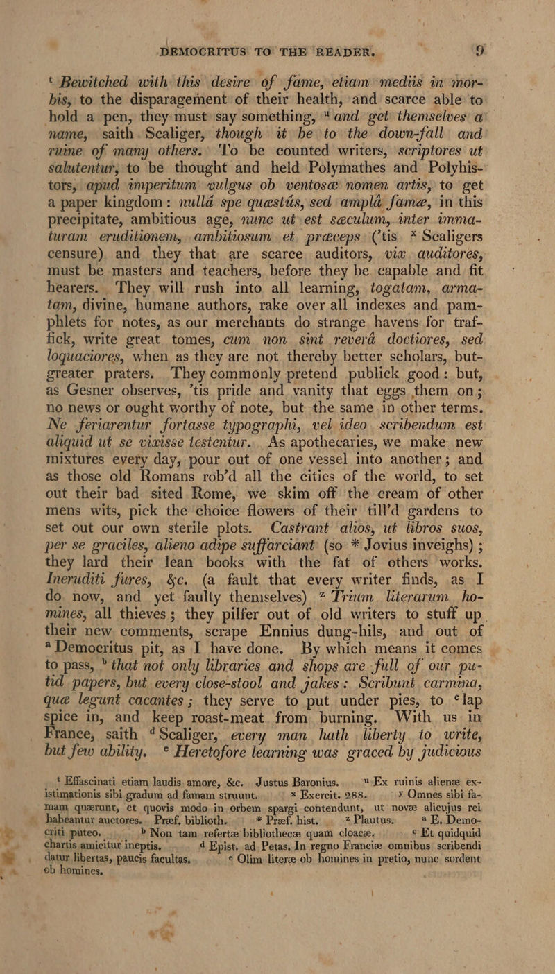 t Bewitched with this desire of fame, etiam mediis in mor- bis, to the disparagement of their health, and scarce able to name, saith. Scaliger, though it be to the down-fall and ruine of many others. ‘To be counted writers, scriptores ut salutenitur, to be thought and held Polymathes and Polyhis- tors, apud impernitum vulgus ob ventose nomen artis, to get a paper kingdom: nulld spe questis, sed ampla fame, in this precipitate, ambitious age, nunc ut est seculum, inter imma- turam eruditionem,..ambitiosum. et, preceps (tis. * Scaligers censure) and they that are. scarce auditors, via. auditores, must be masters and teachers, before they be capable and fit hearers. They will rush into all learning, togatam, arma- tam, divine, humane. authors, rake over all indexes and pam- phlets for notes, as our merchants do strange havens for traf- fick, write great tomes, cum non sint reverd doctiores, sed loquaciores, when as they are not thereby better scholars, but- greater praters. They commonly pretend publick good : but, as Gesner observes, ’tis pride and vanity that eggs them on; no news or ought worthy of note, but the same in other terms. Ne feriarentur fortasse typographi, vel ideo. scribendum. est aliquid ut se vieisse testentur... As apothecaries, we make new mixtures eyery day, pour out of one vessel into another; and as those old Romans rob’d all the cities of the world, to set out their bad sited Rome, we skim off the cream of other mens wits, pick the choice flowers of their till’d gardens to set out our own sterile plots. Castrant alos, ut lbros suos, per se graciles, alieno adipe suffarciant (so * Jovius inveighs) ; they lard their lean books with the fat of others works. Ineruditi fures, &amp;c. (a fault that every writer finds, as I do now, and yet faulty themselves) 7 Trium. hterarum. ho- mines, all thieves; they pilfer out of old writers to stuff up their new comments, scrape Ennius dung-hils, and out of * Democritus pit, as I have done. By which means it comes to pass, ” that not only libraries and shops are full of our pu- tid papers, but every close-stool and jakes:. Scribunt carmina, qué legunt cacantes ; they serve to put under pies, to ‘lap spice in, and keep roast-meat. from burning. With us. in France, saith ‘Scaliger, every man hath liberty to write, but few ability. ° Heretofore learning was graced by judicious * Effascinati etiam laudis, amore, &amp;c. Justus Baronius. u-Ex ruinis aliens ex- istimationis sibi gradum ad famam struunt. x Exercit. 288. y Omnes sibi fa- Mam querunt, et quovis modo. in orbem spargi contendunt, ut nove alicujus rei habeantur auctores.. Pref, biblioth. * Pref. hist. . -% Plautus. a EF. Demo- criti puteo, &gt; Non tam _referta bibliothecze quam cloace. © Et quidquid chartis amicitur ineptis. d Epist. ad Petas, In regno Francie omnibus. scribendi datur libertas, paucis facultas, € Olim literze cb homines in pretio, nunc sordent ob homines,