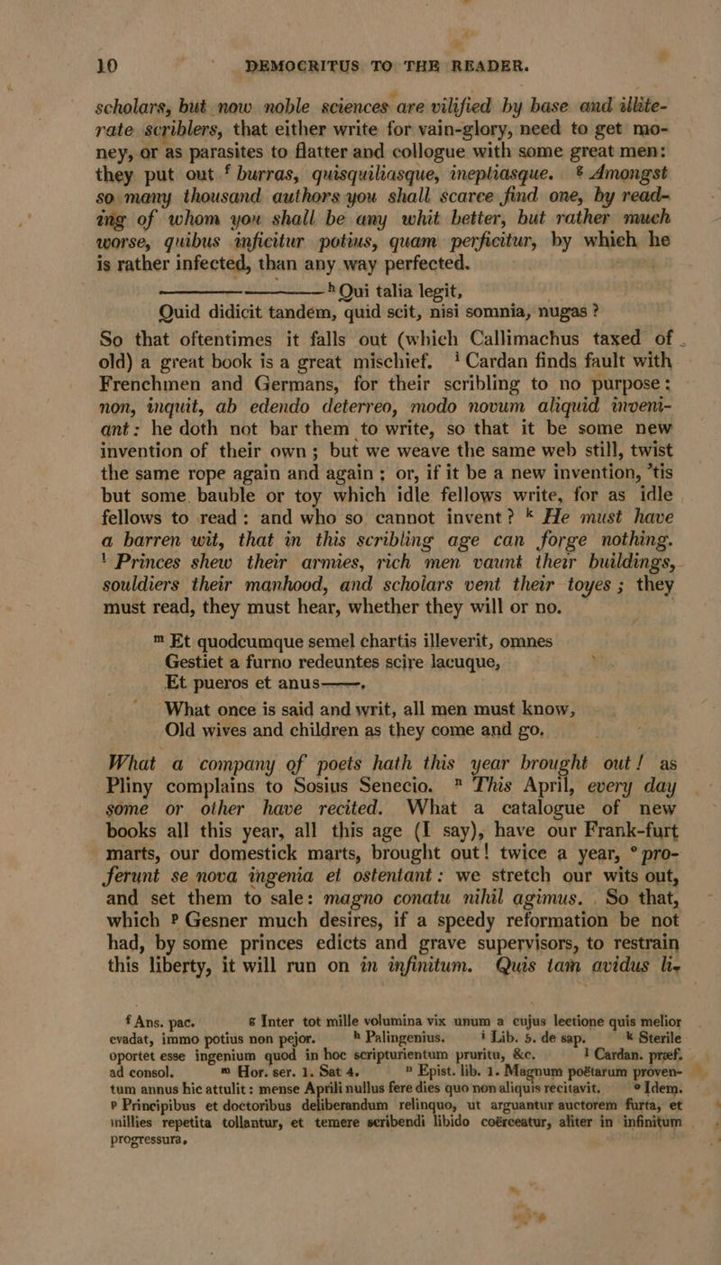 scholars, but now noble sciences are vilified by base and illite- rate scriblers, that either write for vain-glory, need to get mo- ney, or as parasites to flatter and collogue with some great men: they put out f burras, quisquiliasque, ineplhiasque. &amp; Amongst so many thousand authors you shall scarce find one, by read- mg of whom you shall be any whit better, but rather much worse, quibus inficitur potius, quam perficitur, by which h is rather infected, than any way perfected. ———— ' Qui talia legit, Quid didicit tandem, quid scit, nisi somnia, nugas ? So that oftentimes it falls out (which Callimachus taxed of . old) a great book is a great mischief. ‘4 Cardan finds fault with Frenchmen and Germans, for their scribling to no purpose : non, inquit, ab edendo deterreo, modo novum aliquid moen- ant: he doth not bar them to write, so that it be some new invention of their own; but we weave the same web still, twist the same rope again and again; or, if it be a new invention, ’tis but some. bauble or toy which idle fellows write, for as idle fellows to read: and who so cannot invent? * He must have a barren wit, that in this scribling age can forge nothing. ' Princes shew their armies, rich men vaunt their buildings, - souldiers their manhood, and scholars vent their toyes ; they must read, they must hear, whether they will or no. : m Et quodcumque semel chartis illeverit, omnes Gestiet a furno redeuntes scire lacuque, ’ Et pueros et anus——. | What once is said and writ, all men must know, Old wives and children as they come and go, What a company of poets hath this year brought out! as Pliny complains to Sosius Senecio. ® This April, every day some or other have recited. What a catalogue of new books all this year, all this age (I say), have our Frank-furt marts, our domestick marts, brought out! twice a year, ° pro- ferunt se nova ingenia et ostentant: we stretch our wits out, and set them to sale: magno conatu nihil agimus. . So that, which ? Gesner much desires, if a speedy reformation be not had, by some princes edicts and grave supervisors, to restrain this liberty, it will run on in infinitum. Quis tam avidus li f Ans. pac. 6 Inter tot mille volumina vix unum a eujus lectione quis melior evadat, immo potius non pejor. h Palingenius. i Lib. 5. de sap. k Sterile oportet esse ingenium quod in hoc scripturientum pruritu, &amp;c. ! Cardan. pref. ad consol, m Hor. ser. 1. Sat 4. » Epist. lib. 1. Magnum poétarum proven- tum annus hic attulit : mense Aprili nullus fere dies quo non aliquis recitavit. Idem. ~ P Principibus et doctoribus deliberandum relinquo, ut arguantur auctorem furta, et iillies repetita tollantur, et temere seribendi libido coérceatur, aliter in infinitum . progressura.