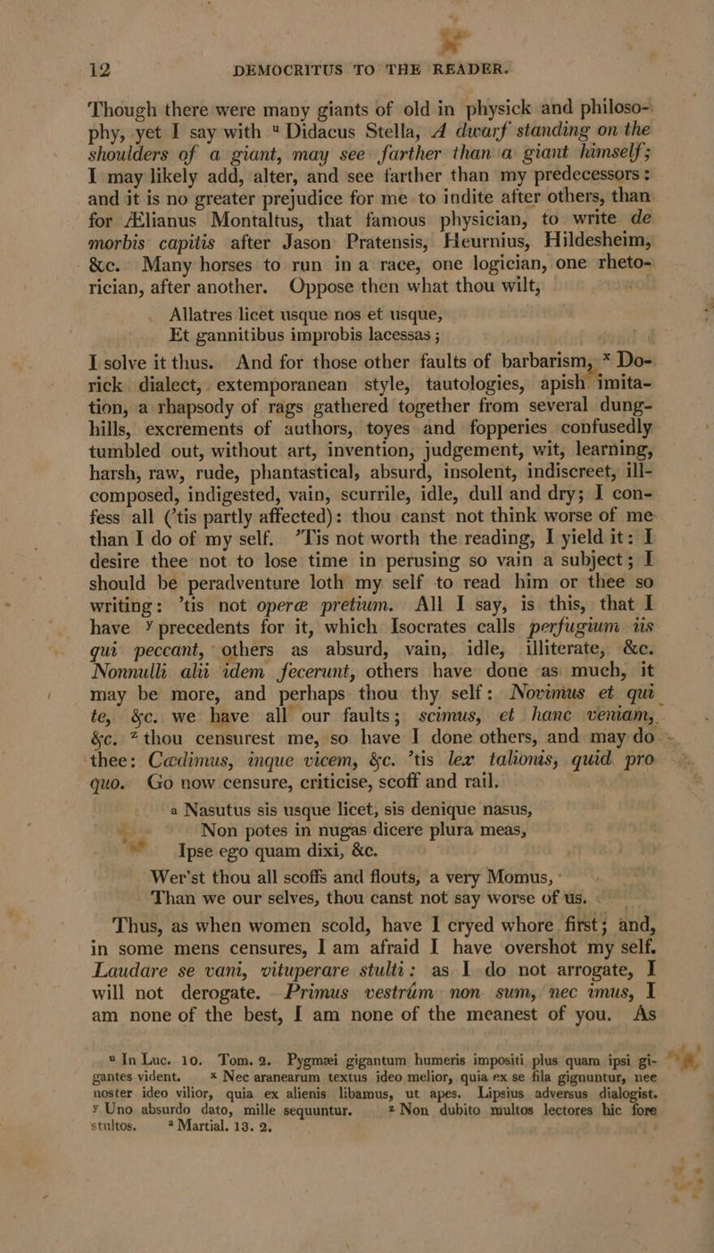 y 2 DEMOCRITUS TO THE READER. Though there were many giants of old in physick and philoso- phy, yet I say with  Didacus Stella, 4 dwarf standing on the shoulders of a giant, may see farther than a giant himself; I may likely add, alter, and see farther than my predecessors : -&amp;c. Many horses to run ina race, one logician, one rheto- rician, after another. Oppose then what thou wilt, Allatres licet usque nos et usque, Et gannitibus improbis lacessas ; rick. dialect, extemporanean style, tautologies, apish imita- tion, a rhapsody of rags gathered together from several dung- hills, excrements of authors, toyes and fopperies confusedly tumbled out, without art, invention, judgement, wit, learning, harsh, raw, rude, phantastical, absurd, insolent, indiscreet, ill- composed, indigested, vain, scurrile, idle, dull and dry; I con- than I do of my self. ’Tis not worth the reading, I yield it: I desire thee not to lose time in perusing so vain a subject; I should be peradventure loth my self to read him or thee so writing: ’tis not opere pretium. All I say, is this, that I have ¥ precedents for it, which Isocrates calls perfugium 1s qui peccant, others as absurd, vain, idle, illiterate, &amp;c. Nonnulli alii idem fecerunt, others have done as) much, it thee: Cadimus, inque vicem, &amp;c. ’tis lex talions, quid pro quo. Go now censure, criticise, scoff and rail. a Nasutus sis usque licet, sis denique nasus, he Non potes in nugas dicere plura meas, —- ° J Ipse ego quam dixi, &amp;c. _ Wer’st thou all scoffs and flouts, a very Momus, ° Than we our selves, thou canst not say worse of Us. - Thus, as when women scold, have I cryed whore first; and, in some mens censures, I am afraid I have overshot my self. Laudare se vani, vituperare stulit: as 1 do not arrogate, I will not derogate. Primus vestrim non. sum, nec mus, I am none of the best, [ am none of the meanest of you. As *In Luc. 10. Tom. 2. Pygmei gigantum humeris impositi plus quam ipsi gi- gantes vident. | * Nec aranearum textus ideo melior, quia ex se fila gignuntur, nee noster ideo vilior, quia ex alienis libamus, ut apes. Lipsius adversus dialogist. ¥ Uno absurdo dato, mille sequuntur. z Non dubito multos lectores hic fore stultos. * Martial. 13. 2, at?