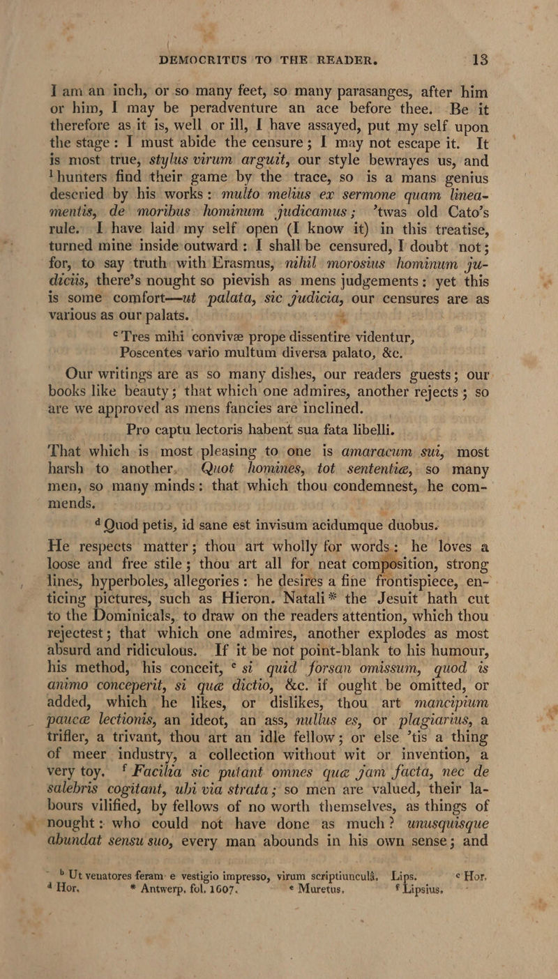 I am an inch, or so many feet, so many parasanges, after him or him, I may be peradventure an ace before thee. Be it therefore as it is, well or ill, [ have assayed, put my self upon the stage: I must abide the censure; I may not escape it. It is most true, stylus virum arguit, our style bewrayes us, and ‘hunters find their game by the trace, so is a mans genius deseried by his works: multo melius ex sermone quam linea- mentis, de moribus» hominum judicamus; ’twas old Cato’s rule. I have laid my self open (I know it) in this treatise, turned mine inside outward: [I shall be censured, I doubt not; for, to say truth with Erasmus, nihil: morosius hominum ju- dicts, there’s nought so pievish as mens judgements: yet this is some comfort—ut palata, sic judicia, our censures are as various as our palats. ‘ordain | ©Tres mihi convive prope dissentire videntur, Poscentes vario multum diversa palato, &amp;c. Our writings are as so many dishes, our readers guests; our: books like beauty; that which one admires, another rejects; so are we approved as mens fancies are inclined. Pro captu lectoris habent sua fata libelli. That which is most pleasing to one is amaracum sui, most harsh to another. Quot homines, tot sententia, so many men, so many minds: that which thou condemnest, he com- mends, ¢ Quod petis, id sane est invisum acidumque duobus. He respects matter; thou art wholly for words: he loves a loose and free stile; thou art all for neat composition, strong lines, hyperboles, allegories : he desires a fine frontispiece, en- ticing pictures, such as Hieron. Natali* the Jesuit hath cut to the Dominicals, to draw on the readers attention, which thou rejectest; that which one admires, another explodes as most absurd and ridiculous. If it be not point-blank to his humour, his method, his conceit, * si quid forsan omissum, quod is animo conceperit, si que dictio, &amp;c. if ought. be omitted, or added, which he likes, or dislikes, thou art mancipium pauce lectionis, an ideot, an ass, nullus es, or plagiarius, a trifler, a trivant, thou art an idle fellow; or else ’tis a thing of meer industry, a collection without wit or invention, a very toy. ‘ Facilza sic putant omnes que jam facta, nec de salebris cogitant, uli via strata; so men are valued, their la- bours vilified, by fellows of no worth themselves, as things of ~ nought: who could not have done as much? unusquisque abundat sensu suo, every man abounds in his own sense; and &gt; Ut venatores feram: e vestigio impresso, virum scriptiuncula, Lips. ¢ Hor, 4 Hor, * Antwerp, fol, 1607. © Muretus, * Lipsius.