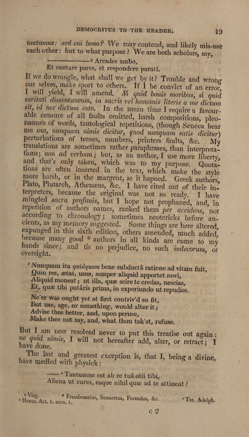 nectamus: sed cui bono? We may contend, and likely mis-use each other: but to what purpose? We are both scholars, say, : 21 Arcades ambo, Et cantare pares, et respondere parati. If we do wrangle, what shall we get by it? Trouble and wrong our selves, make sport to others. If i be convict of an error, I will yield, I will amend, Sj quid bonis moribus, si quid veritati dissentaneum, in sacris vel humanis literis ame dictum sit, id nec dictum esto. In the mean time I require a favour- able censure of all faults omitted, harsh compositions, pleo- nasmes of words, tautological repetitions, (though Seneca bear me out, nunquam nimis dicitur, quod nunquam satis dicitur) perturbations of tenses, numbers, printers’ faults, &amp;c, My translations are sometimes rather paraphrases, than interpreta- tions; non ad verbum: but, as an author, I use more liberty, and that’s only taken, which was to my purpose. Quota- tions are often inserted in the text, which make the style more harsh, or in the margent, as it hapned. Greek authors, Plato, Plutarch, Athenzus, &amp;e. I have cited out of their in- _ terpreters, because the original was not so ready. I have mingled sacra profanis, but I hope not prophaned, and, in Yepetition of authors names, ranked them per accidens, not according to chronology; sometimes neotericks before an. cients, as my memory suggested. Some things are here altered, expunged in this sixth edition, others amended, much added, because many good * authors in all kinds are come to my hands since; and tis no prejudice, no such imdecorum, or oversight. a. * Nunquam ita quidquam bene subducta ratione ad vitam fuit, Quin res, ztas, usus, semper aliquid apportet novi, Aliquid moneat ; ut illa, que scire te credas, nescias, Et, que tibi putdris prima, in experiundo ut repudies. Ne’er was ought yet at first contriv’d so fit, But use, age, or something, would alter it ; Advise thee better, and, upon peruse, Make thee not say, and, what thou tak’st, refuse But I am now resolved never to put this treatise out again: ne quid nimis, I will not hereafter add, alter, or retract; J have done, The last and greatest exception is, that I, being a divine, have medled with physick : | ——— ° Tantumne est ab re tué otii tibi, Aliena ut cures, eaque nihil que ad te attineat ? 4Virg, * Frambesarius, Sennertus, Ferandus, &amp;c. * Ter. Adelph, * Heaut. Act, 1. scen. 1, c2