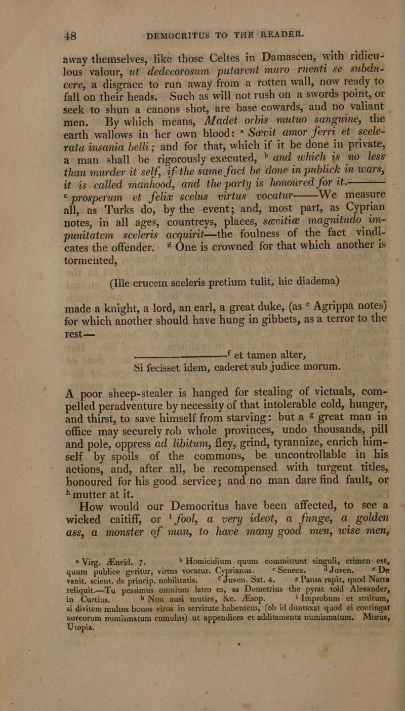 away themselves, like those Celtes in Damascen, with ridicu- lous valour, ut dedecorosum putarent muro ruenti se subdu- cere, a disgrace to run away from a rotten wall, now ready to fall on their heads. Such as will not rush on a swords point, or seek to shun a canons shot, are base cowards, and no valiant — men. By which means, Aadet orbis mutuo sanguine, the earth wallows in her own blood: : Sevit amor ferri et scele- rata insania belli; and for that, which if it be done in private, a man shall be rigorously executed, &gt; and which is no less than murder it self, if the same fact be done in publick m wars, it is called manhood, and the party is honoured for it. © prosperum et felix scelus virtus vocatur We measure all, as Turks do, bythe event; and, most part, as Cyprian notes, in all ages, countreys, places, sevitie magnitudo wm- punitatem sceleris acquirit—the foulness of the fact vindi- cates the offender. @ One is crowned for that which another is tormented, (Ile crucem sceleris pretium tulit, hic diadema) made a knight, a lord, an earl, a great duke, (as * Agrippa notes) for which another should have hung in gibbets, as a terror to the rest— Peete a = ——f et tamen alter, Si fecisset idem, caderet sub judice morum. A poor sheep-stealer is hanged for stealing of victuals, com- pelled peradventure by necessity of that intolerable cold, hunger, and thirst, to save himself from starving: but a ® great man in office may securely rob whole provinces, undo. thousands, pill and pole, oppress ad libitum, fley, grind, tyrannize, enrich him- self by spoils of the commons, be uncontrollable in his actions, and, after all, be recompensed with turgent titles, honoured for his good service; and no man dare find fault, or h mutter at it. : How would our Democritus have been affected, to see a wicked caitiff, or ‘fool, a very ideot, a funge, a golden ass, a monster of man, to have many good men, wise men, a Virg. Aineid. 7. b Homicidium quum committunt singuli, crimen» est, quum publice geritur, virtus vocatur. Cyprianus. cSeneca. ‘Juaven. © De vanit. scient. de princip, nobilitatis. f Juven. Sat. 4. ¢ Pansa rapit, quod Natta reliquit—Tu pessimus omnium latro es, as Demetrius the pyrat told Alexander, in Curtius, h Non ausi mutire, &amp;c. A®sop. iImprobum et stultum, si divitem multos bonos viros in servitute habentem, (ob id duntaxat quod ei contingat Sh numismatum cumulus) ut appendices et additamenta numismatum. Morus, topia. ab