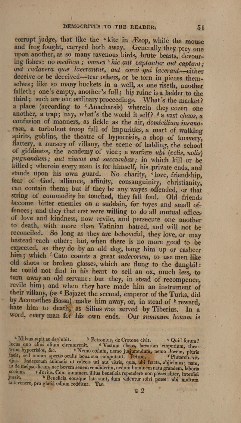 : DEMOCRITUS TO THE READER, 51 corrupt judge, that like the *kite in Asop, while the mouse and frog fought, carryed both away, Generally they prey one upon another, as so many ravenous birds, brute beasts, devour- ing fishes: no medium ; omnes » hic aut captantur aut captant; aut cadavera que lacerantur, aut corvi qui lacerant—either deceive or be deceived—tear others, or be torn in pieces them- selves; like so many buckets in a well, as one riseth, another falleth; one’s empty, another’s full; his ruine isa ladder to the third; such are our ordinary proceedings. What’s the market? a place (according to ‘Anacharsis) wherein they cozen one another, a trap; nay, what’s the world it self? 4a vast chaos, a confusion of manners, as fickle as the air, domicilium énsano- _Tum, a turbulent troop full of impurities,a mart of walking spirits, goblins, the theatre of hypocrisie, a shop of knavery, flattery, a nursery of villany, the scene of babling, the school of giddiness, the academy of vice; a warfare wbi (velis, nolis) pugnandum; aut vincas aut succumbas; in which kill or be killed ; wherein every man is for himself, his private ends, and stands upon his own guard. No charity, © love, friendship, fear of »God, alliance, affinity, consanguinity, christianity, can contain them; but if they be any wayés offended, or that string of commodity be touched, they fall foul. Old friends become bitter enemies on a suddain, for toyes and small of- fences; and they that erst were willing to do all mutual offices of love and kindness, now revile, and persecute one another to death, with more than Vatinian hatred, and will not be reconciled. So long as they are behoveful, they love, or may bestead~each other; but, when there is no more good to be expected, as they do by an old dog, hang him up or casheer him; which ‘Cato counts a great andecorum, to use men like old shoos or broken glasses, which are flung to the dunghil : he could not find in his heart to sell an ox, much less, to turn away an old servant: but they, in stead of recompence, revile him; and when they have made him an instrument of their villany, (as ¢ Bajazet the second, emperor of the Turks, did by Acomethes Bassa). make him away, or, in stead of 4 reward, hate him to death Silius was served by Tiberius, In a word, every man for his own ends. Our summum bonum is @ Milvus rapit ac deglubit. b Petronius, de Crotone civit. © Quid forum ? Jocus quo alius alium circumvenit. 4'Vastum chaos, larvarum emporium, thea--.. trum hypocrisios, &amp;c. ¢ Nemo ccelum, nemo J ay nemo Jovem, pluris facit; sed omnes apertis oculis bona sua computant, f Plutarch. vit. ejus- Indecorum animatis ut calceis uti aut vitris, que, U cta, abjicimus; nain, ut de meipso dicam, nec bovem senem vendiderim, nedum hom natu grandem, laboris socium. &amp; Jovius. Cum innumera illius beneficia rependere non possetaliter, interfici Jussit, _* Beneficia eousque lata sunt, dum videntur solvi posse: ubi multum antevenere, pro gratia odium redditur. ‘Tac. : ) 7 E2