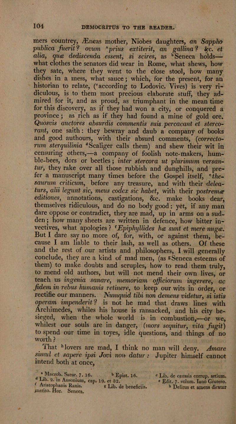 mers countrey, Aineas mother, Niobes daughters, an Sapplio publica fuerit? ovum *prius extiterit, an gallina? &amp;c. et alia, que dediscenda essent, si scires, as Seneca holds— what clothes the senators did wear in Rome, what shews, how they sate, where they went to the close stool, how many dishes in a mess, what sauce; which, for the present, for an _ historian to relate, (‘according to Lodovic. Vives) is very ri- diculous, is to them most precious elaborate stuff, they ad- mired for it, and as proud, as triumphant in the mean time for this discovery, as if they had won a city, or conquered a province; as rich as if they had found a mine of gold ore. Quosvis auctores absurdis commentis suis. percacant et sterco- rant, one saith: they bewray and daub a company of books and good authours, with their absurd comments, (correcto- rum sterquilima *Scaliger calls them) and shew their wit in censuring others,—a company of foolish note-makers, hum- ble-bees, dors or beetles; inter stercora ut plurimum versan- tur, they rake over all those rubbish and dunghills, and pre- fer a manuscript many times before the Gospel itself, ‘*the- saurum criticum, before any treasure, and with their delea- ~ turs, alit legunt sic, meus codex sic habet, with their postreme editiones, annotations, castigations, &amp;c. make books dear, themselves ridiculous, and do no body good: yet, if any man dare oppose or contradict, they are mad, up in arms on a sud- den; how many sheets are written in defence, how bitter in- vectives, what apologies? ‘Epiphyllides he sunt et mere nuge. But I dare say no more of, for, with, or against them, be- cause I am liable to their lash, as well as others. Of these and the rest of our artists and philosophers, I will generally conclude, they are a kind of mad men, (as &amp;Seneca esteems of them) to make doubts and scruples, how to read them truly, to mend old authors, but will not mend their own lives, or teach us ingenia sanare, memoriam: officiorum ingerere, ac fidem in rebus humanis retinere, to keep our wits in’ order, or rectifie our manners. Numquid tibi non demens videtur, si istis operam impenderit? is not he mad that draws lines with Archimedes, whiles his house is ransacked, and his city be- sieged, when the whole world is in combustion,—or we, whilest our souls are in danger, (mors sequitur, vita’ fugit) to spend our time in toyes, idle questions, and things of no worth ? ) That lovers are mad, I think no man will deny. Amare simul et sapere ipsi Jovi now datur: Jupiter himself. cannot intend both at once, . * Macrob. Satur. 7. 16. b Epist. 16. ¢ Lib. de caussis corrup. artium. 2 Lib. 2. im Ausonium, Cape 19. et 32. e Edit. 7. volum. Iano Grutero. f Aristophanis Ranis. &amp; Lib. de beneficiis. h Delirus et amens dicatur merito. Hor. Seneca,