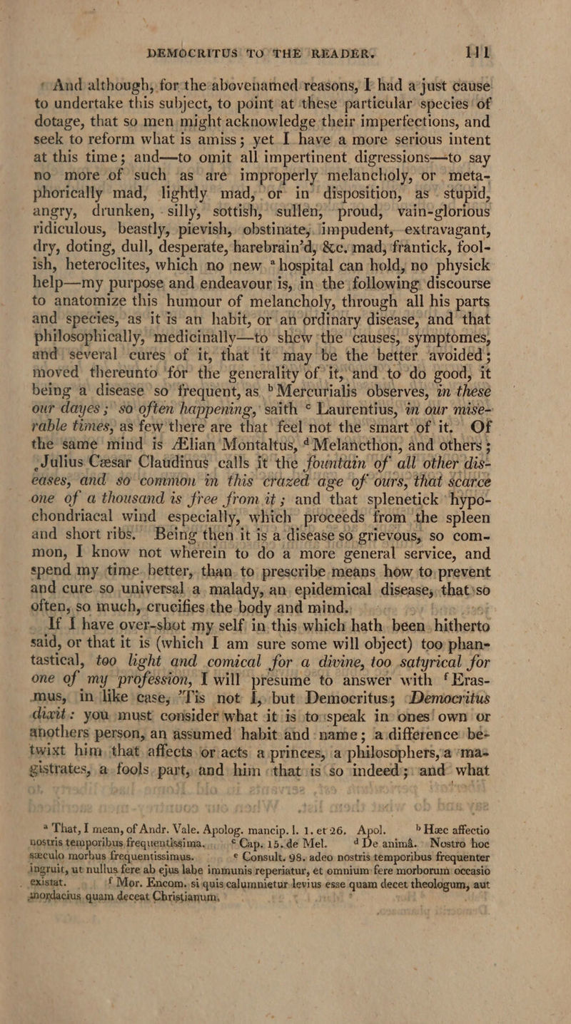 » And although, for the-abovenamed reasons, Thad a’just cause to undertake this subject, to point at ‘these particular species of dotage, that so men might acknowledge their imperfections, and seek to reform what is amiss; yet I have a more serious intent at this time; and—to omit all impertinent digressions—to say no more of such ‘as are improperly melancholy, or meta- phorically mad, lightly mad, or in’ disposition, as - stupid, angry, drunken, - silly, sottish, sullen, proud, vain-glorious ridiculous, beastly, pievish, obstinate,. impudent, extravagant, dry, doting, dull, desperate, harebrain’d, &amp;c, mad; ‘frantick, fool- ish, heteroclites, which no new. * hospital can hold, no physick: help—my purpose and. endeavour is, in. the following ‘discourse to anatomize this humour of melancholy, through all his parts and species, as it is an habit, or an ordinary disease, and that philosophically, medicinally—to shew ‘the ‘causes, symptomes, and several cures of it, that it may be the better ‘avoided; moved thereunto ‘for the generality of it,‘and to do good, it being a disease so’ frequent, as_&gt;Mercurialis observes, in thesé our dayes ;' so often happening,’ saith ° Laurentius, in our mise- rable times, as few there are that feel not the smart of it. Of the same mind is A®lian Montaltus, ¢Melancthon, and others ; Julius Cesar Claudinus calls it the fountain of’ all other dis- eases, and so common in this crazed age of ours, that scarce one of a thousand is free from it ; and that splenetick ‘hypo- chondriacal wind especially, which proceeds from the spleen and short ribs.’ Being then it is a disease so grievous, so com- mon, I know not wherein to do a more general service, and spend my time. better, than. to prescribe means how to, prevent and cure so universal a. malady, an epidemical disease; that'so often, so much, crucifies the body and mind, §.-. 3) bos _ If i have over-sbot my self in this which hath. been. hitherto said, or that it is (which I am sure some will object) too phan- tastical, too light and comical for a divine, too satyrical for one of my ‘profession, I will presume to answer with ‘ Eras- Mus, in like case; “Tis not I, but Democritus; “Democritus cixit: you must consider what it is to:speak in» ones! own or anothers person, an assumed habit: and: name; a difference: be: twixt him that. affects or acts a princes, a philosophers,’a ‘mas gistrates, a fools. part, and hin «that is so indeed;:and’ what * That, I mean, of Andr. Vale. Apolog. mancip. |. 1, et26. Apol. &gt; Heee affectio hostris temporibus frequentissima.., . * Cap. 15..de Mel. 4 De anima... Nostro hoc seculo morbus frequentissimus. © Consult. 98, adeo nostris temporibus frequenter Angruit, ut nullus fere ab ejus labe immunis reperiatur, et omnium: fere morborum: occasio _ existat. f Mor. Encom. si quis calumnieturlevius esse quam decet theologum, aut Anordacius quam deceat Christianum, . telyi *