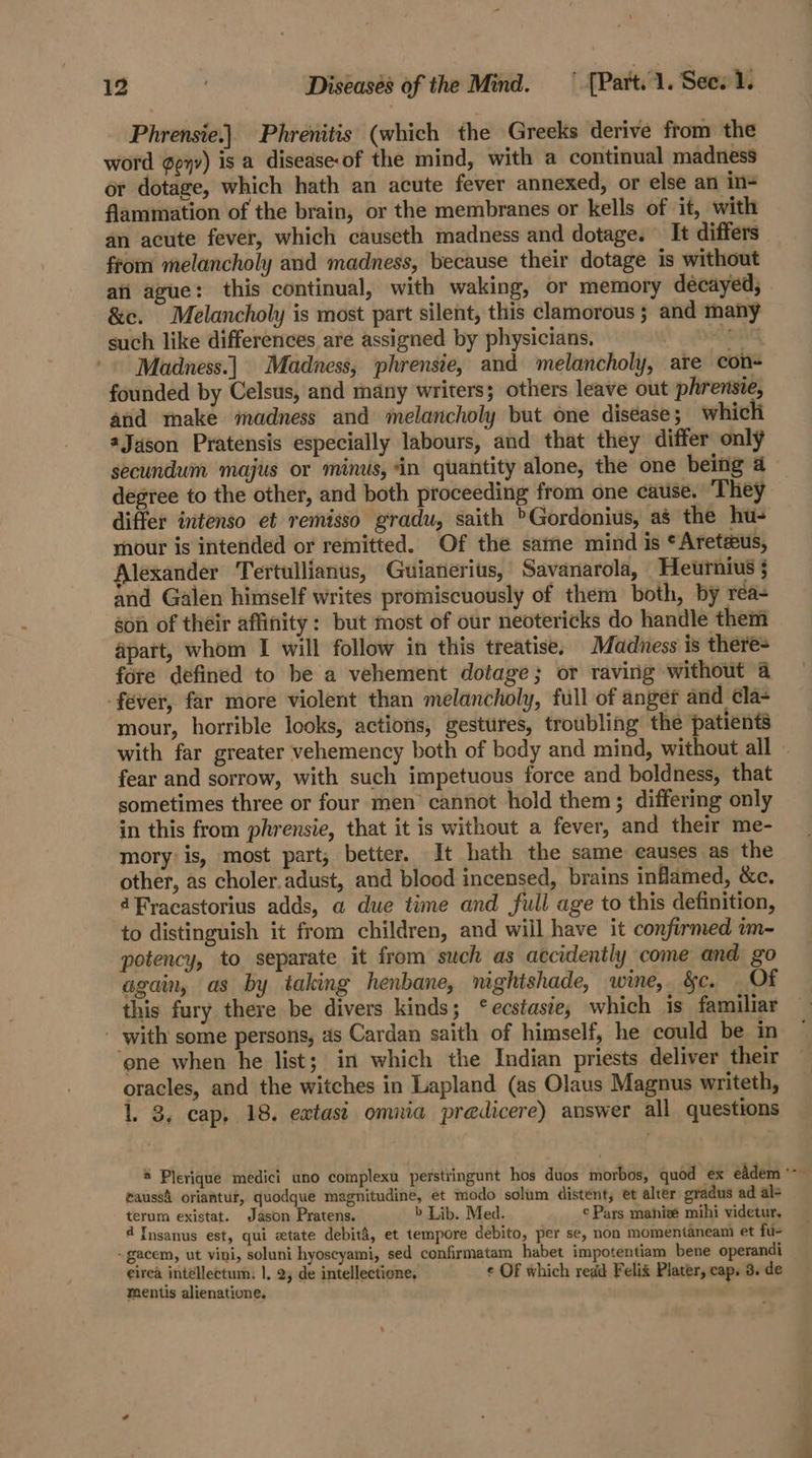 Phrensie.|. Phrenitis (which the Greeks derive from the word ¢e7v) is a disease of the mind, with a continual madness or dotage, which hath an acute fever annexed, or else an in- flammation of the brain, or the membranes or kells of it, with an acute fever, which causeth madness and dotage. It differs from melancholy and madness, because their dotage is without afi ague: this continual, with waking, or memory decayed, &amp;e. Melancholy is most part silent, this clamorous ; and many such like differences are assigned by physicians, YONG Madness.) Madness, phrensie, and melancholy, are con founded by Celsus, and many writers; others leave out phrensie, and make madness and melancholy but one diséase; which Jason Pratensis especially labours, and that they differ only secundum majus or minus, in quantity alone, the one being 4 degree to the other, and both proceeding from one cause. ‘They differ intenso et remisso gradu, saith &gt;Gordonius, as the hu- rhour is intended or remitted. Of the same mind is *Areteus, Alexander Tertullianus, Guianerits, Savanarola, Heurnius § and Galen himself writes promiscuously of them both, by rea- son of their affinity: but most of our neotericks do handle them apart, whom I will follow in this treatise, Madness is there- fore defined to be a vehement dotage; or raving without a fever, far more violent than melancholy, full of anger and ¢la- mour, horrible looks, actions, gestures, troubling the patients with far greater vehemency both of body and mind, without all » fear and sorrow, with such impetuous force and boldness, that sometimes three or four men cannot hold them; differing only in this from phrensie, that it is without a fever, and their me- mory’is, most part; better. It hath the same causes as the other, as choler.adust, and blood incensed, brains inflamed, &amp;c. 4Fracastorius adds, a due time and full age to this definition, to distinguish it from children, and will have it confirmed im-~ potency, to separate it from such as accidently come and go again, as by taking henbane, mghtshade, wine, &amp;c. Of this fury there be divers kinds; ‘ecstasie, which is familiar - with some persons, as Cardan saith of himself, he could be in ‘one when he list; in which the Indian priests deliver their oracles, and the witches in Lapland (as Olaus Magnus writeth, 1. 3, cap, 18. extast omnia predicere) answer all questions &amp; Plerique medici uno complexu perstringunt hos duos morbos, quod ex eddem *- gaussi oriantur, quodque magnitudine, et modo solum distent, et alter gradus ad al- terum existat. Jason Pratens. b Lib. Med. ¢ Pars mahieé mihi videtur, 4 Jnsanus est, qui etate debiti, et tempore debito, per se, non momentaneam et fu- ~gacem, ut vini, soluni hyoscyami, sed confirmatam habet impotentiam bene operandi eirea intellectum. 1, 2 de intellectione, ¢ OF which read Felix Plater, cap. 3. de mentis alienatione.