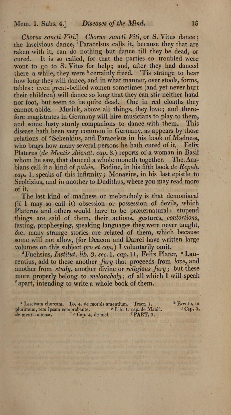 Chorus sancti Viti.) Chorus sancti Viti, or S. Vitus dance ; the lascivious dance, *Paracelsus calls it, because they that are taken with it, can do nothing but dance till they be dead, or cured. It is so called, for that the parties so troubled were wont to go to S. Vitus for help; and, after they had danced there a while, they were certainly freed. “Tis strange to hear how long they will dance, and in what manner, over stools, forms, tables: even great-bellied women sometimes (and yet never hurt their children) will dance so long that they can stir neither hand nor foot, but seem to be quite dead. One in red cloaths they cannot abide. Musick, above all things, they love; and there- fore magistrates in Germany will hire musicians to play to them, and some lusty sturdy companions to dance with them. This disease hath been very common in Germany, as appears by those relations of ‘Sckenkius, and Paracelsus in his book of Madness, who brags how many several persons he hath cured of it. Felix Platerus (de Mentis Alienat. cap. 3.) reports of a woman in Basil whom he saw, that danced a whole moneth together. ‘The. Ara- bians call it a kind of palsie. Bodine, in his fifth book de Repub. cap. 1, speaks of this infirmity; Monavius, in his last epistle to . Scoltizius, and in another to Dudithus, where you may read more of it. The last kind of madness. or melancholy is that demoniacal (if I may so call it) obsession or possession of devils, which Platerus and others would have to be preeternatural: stupend things are said of them, their actions, gestures, contortions, fasting, prophesying, speaking languages they were never taught, &amp;c. many strange stories are related of them, which because some will not allow, (for Deacon and Darrel have written large volumes on this subject pro et con.) I voluntarily omit. “Fuchsius, Institut. lib. 3. sec. 1. cap.11, Felix Plater, ° Lau- rentius, add to these another fury that proceeds from love, and another from study, another divine or religious fury ; but these more properly belong to melancholy; of all which I will speak ‘apart, intending to write a whole book of them. 2 Lascivam choream. To, 4. de morbis amentium. Tract.1. b Eventu, ut plurimum, rem ipsam comprobante. ¢ Lib, 1. cap. de Mania. 4 Cap. 3. de mentis alienat. * Cap. 4, de mel. f PART. 3.