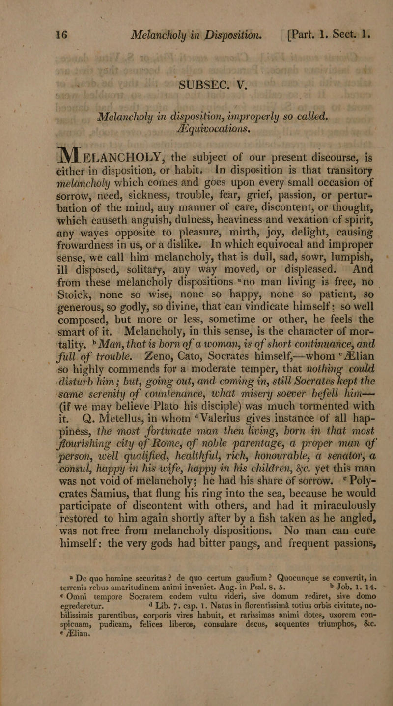 SUBSEC. V. Melancholy in disposition, improperly so called, Asquivocations. Me tancnony, the subject of our present discourse, is - either in disposition, or habit. In disposition is that transitory melancholy which comes and goes upon every small occasion of sorrow, need, sickness, trouble, fear, grief, passion, or pertur- bation of the mind, any manner of care, discontent, or thought, which causeth anguish, dulness, heaviness and vexation of spirit, any wayes opposite to pleasure, mirth, joy, delight, causing frowardness in us, or a dislike. In which equivocal and improper sénse, we call him melancholy, that is dull, sad, sowr, lumpish, ill disposed, solitary, any way moved, or displeased. And from these melancholy dispositions *no man living is free, no — Stoick, none so wise, none so happy, none so patient, so generous, so godly, so divine, that can vindicate himself: so well composed, but more or less, sometime or other, he feels the smart of it. Melancholy, in this sense, is the character of mor- ‘tality. &gt; Man, that is born of a woman, is of short continuance, and full. of trouble. Zeno, Cato, Socrates himself,—whom * Alian so highly commends for a moderate temper, that nothing could disturb him; but, going out, and coming in, still Socrates kept the same serenity of countenance, what misery soever befell him— (if we may believe Plato his disciple) was much tormented with it. Q. Metellus, in whom ‘Valerius gives instance of all hap- piness, the most fortunate man then living, born in that most flourishing city of Rome, of noble parentage, a proper man of person, well qualified, healthful, rich, honourable, a senator, a consul, happy in his wife, happy in his children, &amp;c. yet this man was not void of melancholy; he had his share of sorrow. .* Poly- crates Samius, that flung his ring into the sea, because he would participate of discontent with others, and had it miraculously restored to him again shortly after by a fish taken as he angled, was not free from melancholy dispositions. No man can cure himself: the very gods had bitter pangs, and frequent passions, @ De quo homine securitas? de quo certum gaudium? Quocunque se convertit, in terrenis rebus amaritudinem animi inveniet. Aug. in Psal, 8. 5. b Job. 1.14. ~ ¢ Omni tempore Socratem eodem vultu videri, sive domum rediret, sive domo egrederetur. 4 Lib. 7. cap. 1. Natus in florentissima totius orbis civitate, no- bilissimis parentibus, corporis vires habuit, et rarissimas animi dotes, uxorem con- spicuam, pudicam, felices liberos, consulare decus, sequentes triumphos, &amp;c. ¢ Elian.