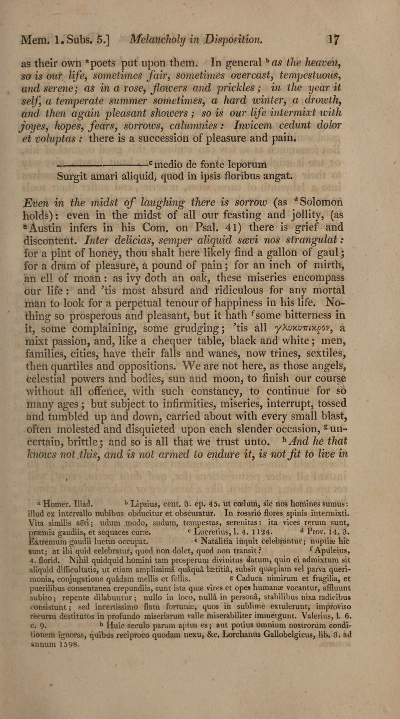as their own *poets put upon them. | In general ’ as the heaven, so is our life, sometumes fair, sometimes overcast, tempestuous, and serene; as ma rose, flowers and prickles; im the year tt self, a temperate summer sometimes, a hard winter, a drowth, and. then again pleasant showers ; so is our life intermixt with joyes, hopes, fears, sorrows, calumnies: Invicem. cedunt dolor et voluptas : there is a succession of pleasure and pain. —_———‘ medio de fonte leporum Surgit amari aliquid, quod in ipsis floribus angat. Even in the midst of laughing there is sorrow (as *Solomon holds): even in the midst of all our feasting and jollity, (as €Austin infers in his Com. on Psal. 41) there is grief and discontent. Inter delicias, semper aliquid sevt nos strangulat: for a pint of honey, thou shalt here likely find a gallon of gaul 5 for a dram of pleasure, a pound of pain; for an inch of mirth, an ell of moan: as ivy doth an oak, these miseries encompass Our life: and ’tis most absurd and ridiculous for any mortal man to look for a perpetual tenour of happiness in his life. No- thing so prosperous and pleasant, but it hath ‘some bitterness in it, some complaining, some grudging; “tis all yAvxummooy, a _ mixt passion, and, like a chequer table, black and white; men, families, cities, have their falls and wanes, now trines, sextiles, then quartiles and oppositions. We are not here, as those angels, celestial powers and bodies, sun and moon, to finish our course without all offence, with such constancy, to continue for so many ages; but subject to infirmities, miseries, interrupt, tossed and tumbled up and down, carried about with every small blast, often molested and disquieted upon each slender occasion, ® un- certain, brittle; and so is all that we trust unto. And he that knows not this, and is not armed to endure it, is not fit to live in @ Homer. iad. b Lipsius, cent. 3. ep. 45, ut coeluim, si¢ nos hominés sumus: illud ex intervallo nubibus obducitur et obscuratur, In rosario flores spinis intermixti. Vita similis aéri; udum modo, sudum, tempestas, serenitas: ita vices rerum sunt, remia gaudiis, et sequaces curee. ¢ Lucretius, 1. 4, 1124. 4 Prov. 14. 3. xtrémum gaudii luctus occupat. -¢ Natalitia inquit celebrantur; nuptice hit sunt; at ibi quid celebratur, quod non dolet, quod non transit ? f Apuleius, 4.florid. Nihil quidquid homini tam prosperum divinitus datum, quin ei admixtum sit aliquid difficultatis, ut etiam amplissimaé quaqua lztitid, subsit queepiam vel parva queri- monia, conjugatione quidam mellis et fellis. s Caduca nimirum et fragilia, et puerilibus consentanea crepundiis, sunt ista quae vires et opes humanz vocantur, affluunt subito; repente dilabuntur; nullo in loco, nullé in persond, stabilibus nixa radicibus consistunt ; sed incertissimo flatu fortunse, quos in sublime extulerunt, improviso récursu destitutos in profundo miseriarum valle miserabiliter immergunt. Valerius, |. 6. cs 9. h Huic seculo parum aptus es; aut potius Omnium nostrorim condi- tionem ignoras, quibus reciproco quodam nexu, &amp;e, Lorchanus Gallobelgicus, lib. 3, ad annum 1598. ;