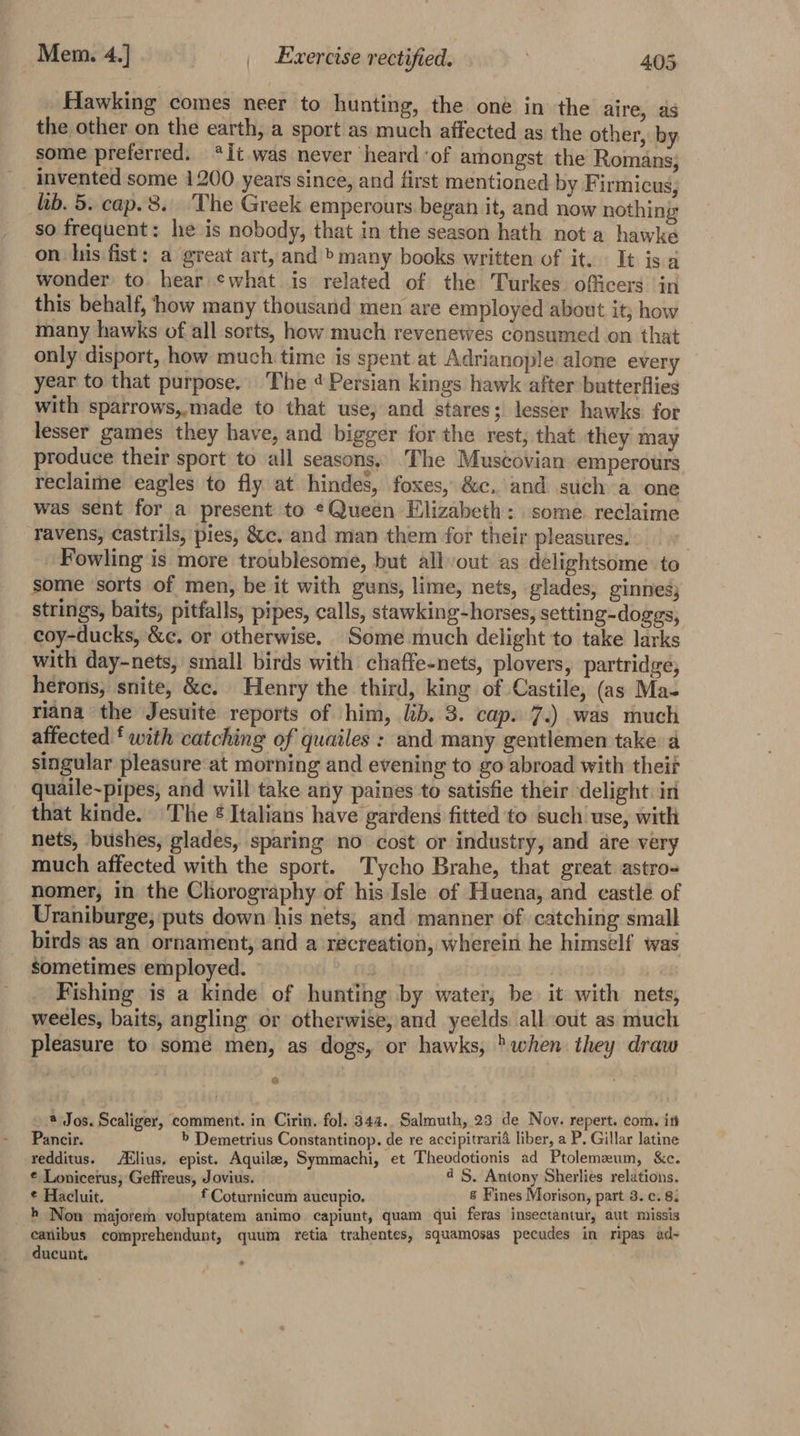 Hawking comes neer to hunting, the oné in the aire, as the other on the earth, a sport as much affected as the other, by some preferred. *It was never heard of amongst the Romans; _ invented some 1200 years since, and first mentioned by Firmicus, hb. 5. cap. 8. The Greek emperours. began it, and now nothing so frequent: he is nobody, that in the season hath not a hawke on lis fist: a great art, and bmany books written of it. It is a wonder to. hear ¢what is related of the Turkes officers in this behalf, how many thousand men are employed about it; how | many hawks of all sorts, how much revenewes consumed on that only disport, how much time is spent at Adrianople alone every year to that purpose. The 4 Persian kings hawk after butterflies with sparrows,,made to that use, and stares; lesser hawks for lesser games they have, and bigger for the rest; that they may produce their sport to all seasons. The Muscovian emperours reclaime eagles to fly at hindes, foxes, &amp;c. and such a one was sent for a present to ¢Queén Elizabeth: some reclaime ravens, castrils, pies, &amp;c. and man them for their pleasures. Fowling is more troublesome, but all-out as delightsome to some sorts of men, be it with guns, lime, nets, glades, ginnes; strings, baits, pitfalls, pipes, calls, stawking-horses, setting-doggs, coy-ducks, &amp;¢. or otherwise. Some much delight to take larks with day-nets, small birds with chaffe-nets, plovers, partridge, herons; snite, &amp;c. Henry the third, king of Castile, (as Ma- riana the Jesuite reports of him, lib. 3. cap. 7.) was much affected ‘ with catching of quailes : and many gentlemen take a singular pleasure at morning and evening to go abroad with theit quaile~pipes, and will take any paines to satisfie their delight. in that kinde. The ¢ Italians have gardens fitted to such use, with nets, bushes, glades, sparing no cost or industry, and are very much affected with the sport. Tycho Brahe, that great astro- nomer, in the Chorography of his Isle of Huena, and castle of Uraniburge; puts down his nets, and manner of catching small birds as an ornament, and a recreation, wherein he himself was sometimes employed. | | Fishing is a kinde of hunting by water, be it with nets, weeles, baits, angling or otherwise, and yeelds all out as much pleasure to some men, as dogs, or hawks, &gt;when they draw 2) _* Jos. Scaliger, comment. in Cirin. fol. 344. Salmuth, 23 de Nov. repert. com. in Pancir. b Demetrius Constantinop. de re accipitrarid liber, a P. Gillar latine redditus. ABlius, epist. Aquila, Symmachi, et Theodotionis ad Ptolemeum, &amp;c. © Lonicerus, Geffreus, Jovius. 4S. Antony Sherlies relations. ¢ Hacluit. f Coturnicum aucupio. 8 Fines Morison, part 3. c. 8. h Non majorem voluptatem animo capiunt, quam qui feras insectantur, aut missis eanibus comprehendunt, quum retia trahentes, squamosas pecudes in ripas ad- ducunt.