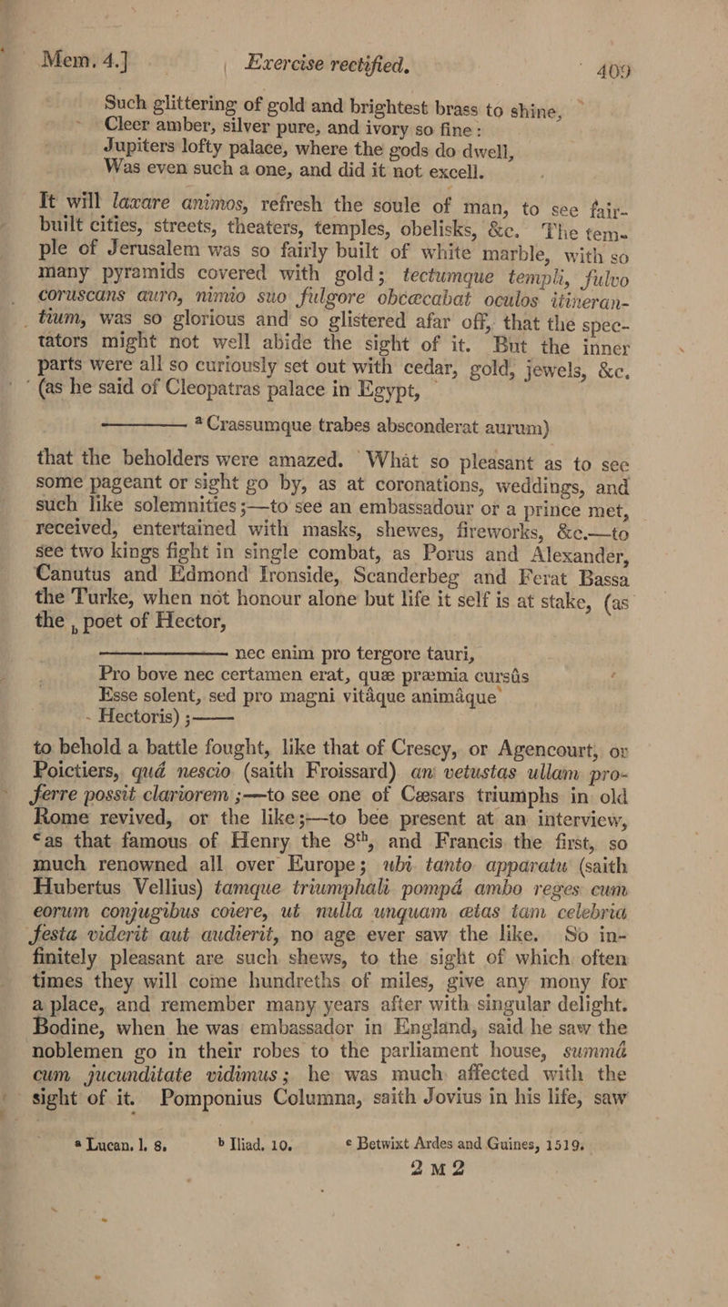 Such glittering of gold and brightest brass to shine, Cleer amber, silver pure, and ivory so fine: Jupiters lofty palace, where the gods do dwell, Was even such a one, and did it not excell. Tt will laware animos, refresh the soule of man, to see faiy- built cities, streets, theaters, temples, obelisks, &amp;c. The tems ple of Jerusalem was so fairly built of white marble, with so many pyramids covered with gold; tectumque templi, Fulvo _ coruscans auro, nimio suo fulgore obcecabat oculos itineran- _ tium, was so glorious and so glistered afar off, that the spec- tators might not well abide the sight of it. But the inner parts were all so curiously set out with cedar, gold, jewels, &amp;c. (as he said of Cleopatras palace in Egypt, Crassumque trabes absconderat aurum) that the beholders were amazed. What so pleasant as to sec some pageant or sight go by, as at coronations, weddings, and such like solemnities ;—to see an embassadour or a prince met, received, entertained with masks, shewes, fireworks, &amp;c.—to see two kings fight in single combat, as Porus and Alexander, Canutus and Edmond Ironside, Scanderbeg and Ferat Bassa the Turke, when not honour alone but life it self is at stake, (as the , poet of Hector, nec enim pro tergore tauri, Pro bove nec certamen erat, que pramia cursis : Esse solent, sed pro magni vitaque animaque’ - Hectoris) ; to behold a battle fought, like that of Cresey, or Agencourt, or Poictiers, qud nescio (saith Froissard) ani vetustas ullam pro- ferre possit clariorem ;—to see one of Cesars triumphs in old Rome revived, or the like;—to bee present at an interview, “as that famous of Henry the 8, and Francis the first, so much renowned all over Europe; whi. tanto apparatu (saith Hubertus Vellius) tamque triumphali pompd ambo reges cum eorum conjugibus coiere, ut nulla unquam etas tam celebria festa viderit aut audierit, no age ever saw the like. So in- finitely pleasant are such shews, to the sight of which often times they will come hundreths of miles, give any mony for a place, and remember many years after with singular delight. ‘Bodine, when he was embassador in England, said he saw the noblemen go in their robes to the parliament house, summé cum jucunditate vidimus; he was much affected with the ; sight of it. Pomponius Columna, saith Jovius in his life, saw ®* Lucan, 1. 8. b Tliad, 10. e Betwixt Ardes and Guines, 1519. 2mM2