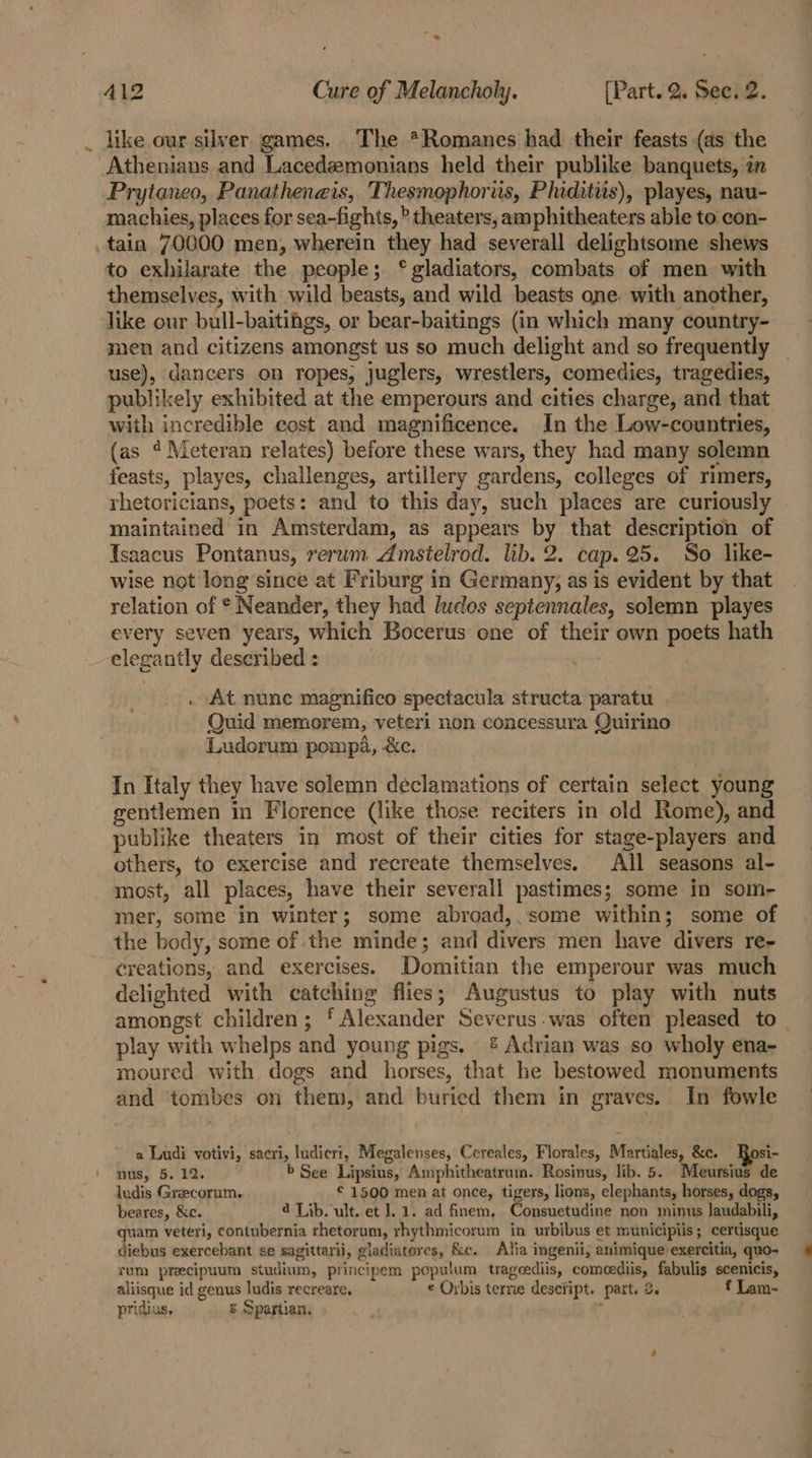 like our silver games. The *Romanes had their feasts (as the Athenians and Lacedemonians held their publike banquets, in Prytaneo, Panatheneis, Thesmophoris, Phiditiis), playes, nau- machies, places for sea-fights, ® theaters, amphitheaters able to con- tain 70000 men, wherein they had severall delightsome shews to exhilarate the people; ‘gladiators, combats of men with themselves, with wild beasts, and wild beasts one with another, like our bull-baitiigs, or bear-baitings (in which many country- men and citizens amongst us so much delight and so frequently use), dancers on ropes, juglers, wrestlers, comedies, tragedies, publikely exhibited at the emperours and cities charge, and that with incredible cost and magnificence. In the Low-countries, (as ? Meteran relates) before these wars, they had many solemn feasts, playes, challenges, artillery gardens, colleges of rimers, rhetoricians, poets: and to this day, such places are curiously | maintained in Amsterdam, as appears by that description of Isaacus Pontanus, rerum Amsielrod. lib. 2. cap. 25. So like- wise not long since at Friburg in Germany, as is evident by that relation of * Neander, they had ludos septennales, solemn playes every seven years, which Bocerus one of their own poets hath elegantly described : : At nunc magnifico spectacula structa paratu Quid memorem, veteri non concessura Quirino Ludorum pompa, -&amp;c. In Italy they have solemn declamations of certain select young gentlemen in Florence (like those reciters in old Rome), and publike theaters in most of their cities for stage-players and others, to exercise and recreate themselves. All seasons al- most, all places, have their severall pastimes; some in som- mer, some in winter; some abroad,.some within; some of the body, some of the minde; and divers men have divers re- delighted with catching flies; Augustus to play with nuts amongst children; ‘ Alexander Severus-was often pleased to_ play with whelps and young pigs. &amp; Adrian was so wholy ena- moured with dogs and horses, that he bestowed monuments and tombes on them, and buried them in graves. In fowle a Ludi votivi, sacri, ludicri, Megalenses, Cereales, Florales, Martiales, &amp;c. Bosi- nus, 5. 12. b See Lipsius, Amphitheatrum. Rosinus, lib. 5. Meursius de ludis Greecorum. © 1500 men at once, tigers, lions, elephants, horses, dogs, beares, &amp;c. 4 Lib. ult. et 1.1. ad finem, Consuetudine non minus laudabili, quam veteri, contubernia rhetorum, rhythmicorum in urbibus et municipiis; certisque diebus exercebant se sagittarii, gladiatores, &amp;c. Alia ingenii, animique exercitia, quo- rum precipuum studium, principem populum trageediis, comeediis, fabulis scenicis, aliisque id genus ludis recreare. © Orbis terre descfipt. part. 2. f Lam- pridius, = Spartian. i