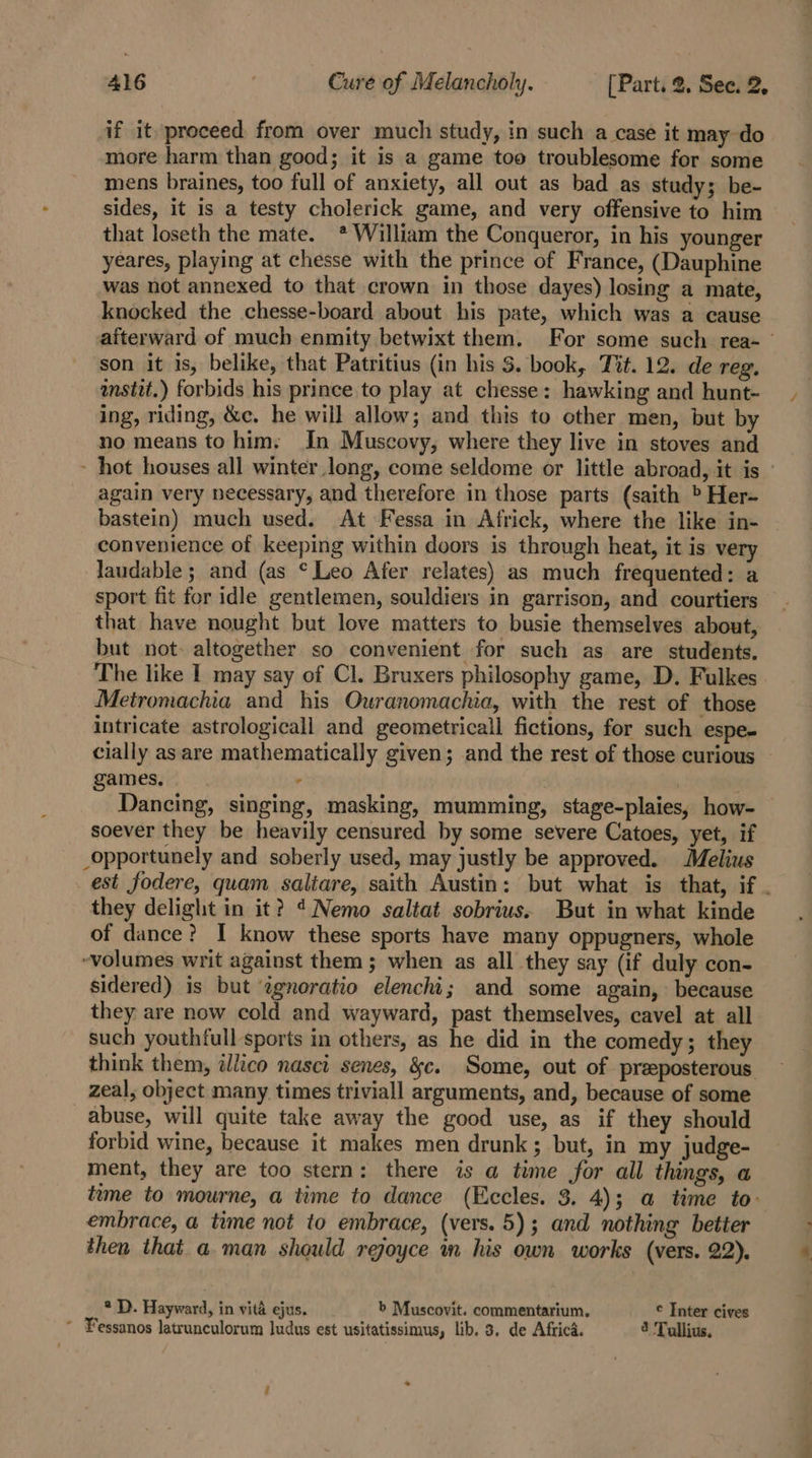 if it proceed from over much study, in such a case it may do more harm than good; it is a game too troublesome for some mens braines, too full of anxiety, all out as bad as study; be- sides, it is a testy cholerick game, and very offensive to him that loseth the mate. * William the Conqueror, in his younger yeares, playing at chesse with the prince of France, (Dauphine was not annexed to that crown in those dayes) losing a mate, knocked the chesse-board about his pate, which was a cause son it is, belike, that Patritius (in his S$. book, Tit. 12. de reg, istit.) forbids his prince to play at chesse: hawking and hunt- ing, riding, &amp;e. he will allow; and this to other men, but by no means to him. In Muscovy, where they live in stoves and again very necessary, and therefore in those parts (saith &gt; Her- bastein) much used. At Fessa in Africk, where the like in- convenience of keeping within doors is through heat, it is very laudable ; and (as °Leo Afer relates) as much frequented: a sport fit for idle gentlemen, souldiers in garrison, and courtiers that have nought but love matters to busie themselves about, but not. altogether so convenient for such as are students. The like I may say of Cl. Bruxers philosophy game, D. Fulkes Metromachia and his Ouranomachia, with the rest of those intricate astrologicall and geometrical fictions, for such espe- cially as are mathematically given; and the rest of those curious games. . , soever they be heavily censured by some severe Catoes, yet, if _opportunely and soberly used, may justly be approved. Melius they delight in it? ¢Nemo saltat sobrius. But in what kinde of dance? I know these sports have many oppugners, whole ~volumes writ against them; when as all they say (if duly con- sidered) is but ¢gnoratio elenchi; and some again, because they are now cold and wayward, past themselves, cavel at all such youthfull sports in others, as he did in the comedy; they zeal, object many times triviall arguments, and, because of some abuse, will quite take away the good use, as if they should forbid wine, because it makes men drunk; but, in my judge- ment, they are too stern: there is a time for all things, a embrace, a time not to embrace, (vers. 5); and nothing better then that a man should reoyce m his own works (vers. 22). ® D. Hayward, in vita ejus. b Muscovit. commentarium. © Inter cives ~ Fessanos latrunculorum ludus est usitatissimus, lib. 3. de Africa. 2 Tullius. a