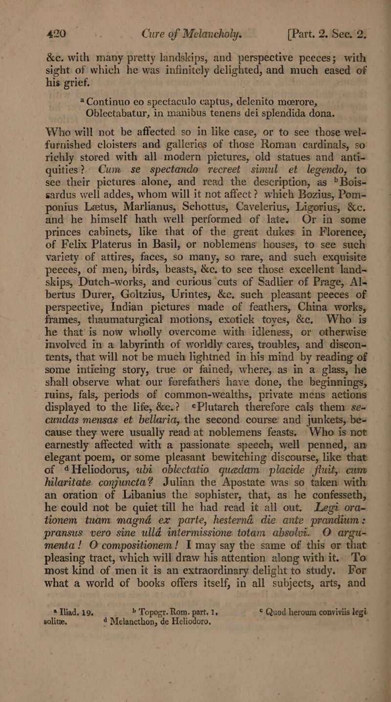 &amp;e. with many pretty landskips, and perspective peeces; with sight of which he was infinitely delighted, and much eased of his grief. @ Continuo eo spectaculo captus, delenito meerore, Oblectabatur, in manibus tenens dei splendida dona. Who will not be affected so in like case, or to see those wel- furnished cloisters and galleries of those Roman cardinals, so richly stored with all.modern pictures, old statues and anti- quities? Cunv se spectando vecreet simul et legendo, to see their pictures alone, and read the description, as &gt; Bois- sardus well addes, whom ‘will it not affect? which Bozius, Pom- ponius Leetus, Marlianus, Schottus, Cavelerius, Ligorius, ac, and he himself hath well performed of late. Or in some princes cabinets, like that of the great dukes in Florence, of Felix Platerus in Basil, or noblemens houses, to see such variety of attires, faces, sO many, so rare, and such exquisite peeces, of men, birds, beasts, &amp;c. to see those excellent land- skips, Dutch-works, and curious ‘cuts of Sadlier of Prage, Al- bertus Durer, Goltzius, Urintes, &amp;c, such pleasant peeces of perspective, Indian pictures made of feathers, China works, frames, thaumaturgical motions, exotick toyes, &amp;c, Who is he that’ is now wholly overcome with idleness, or otherwise involved in a labyrinth of worldly cares, troubles, and diseon- tents, that will not be much lightned in his mind by reading of | some inticing story, true or fained, where, as in a glass, he shall observe what our forefathers have done, the beginnings, ruins, fals, periods of common-wealths, private mens actions displayed to the life, &amp;e.? ¢Plutarch therefore cals them: se- cundas mensas et bellaria, the second. course’ and junkets,. be- cause they were usually read at noblemens feasts. Who is not earnestly affected with a passionate speech, well penned, am elegant poem, or some pleasant bewitching discourse, like that of 4Hfeliodorus, whi oblectaiio quedam placide flutt, cum hilaritate conjuncta? Julian the Apostate was so taken with an oration of Libanius the sophister, that, as he confesseth, he could not be quiet till he had read it all out. Legit. ora- tionem tuam magnd ex parte, hesternd die ante prandium: pransus vero sine ulld intermissione totam absolut. O argu- menta ! O-compositionem! I may say the same of this or that pleasing tract, which will draw his attention along with it.. To most kind of men it is an extraordinary delight to study. For what a world of books offers itself, in all subjects, arts, and * Iliad. 19. » Topogr. Rom. part, 1, © Quod heroum conviviis legi solitee, | 4 Melancthon, de Heliodoro,