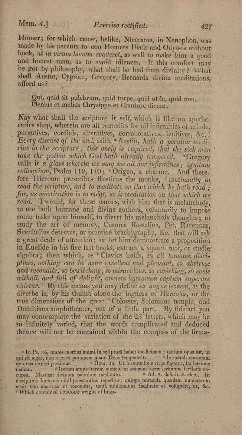 Homer; for which cause, belike, Niceratus, in Xenophon, was made by his parents to con Homers Hiads and Odysses without! book, ut in virum bonum evaderet, as well to make him a good and honest man, as to avoid idleness. If this comfort may be got by philosophy, what shail be had from divinity? What shall Austin, Cyprian, Gregory, Bernards: divine meditations, afford us? | Qui, quid sit pulchram, quid turpe, quid utile, quid non, — Plenius et melius Chrysippo et Crantore dicunt. Nay what shall the scripture it self, which is like an apothe- caries shop, wherein are all remedies for all infirmities of minde, purgatives, cordials, alteratives, corroboratives, ,lenitives, &amp;c. ? Every disease of the soul, saith * Austin, hath a peculiar medi-. cine m the scripture ; this onely is required, that the sick man ‘ take the potion which God hath already tempered. » Gregory calls it a glass wherein we may see all our infirmities ; ignitum colloquium, Psalm 119, 140; ¢ Origen, a charme. And there- fore Hierome prescribes Rusticus the monke, ‘continually to read the scripture, and to meditate on that which he hath read ; for, as mastication is to meat, so is meditation on that which we read. Ywould, for these causes, wish him that is melancholy, to use both humane and divine authors, voluntarily to impose some taske upon himself, to divert his melancholy thoughts; to study the art of memory, Cosmus Rosselius, Pet. Ravennas, Scenkelius detectus, or practice brachygraphy, &amp;c. that will ask a great deale of attention: or let him demonstrate a proposition in Euclide in his five last books, extract a square root, or studie” algebra; then which, as * Clavius holds, in ali humane disci- plines, nothing can be more excellent and pleasant, so abstruse and recondite,’so bewitching, so miraculous, so ravishing, so easie withall, and full of delight, omnem humanum captum superare videtur. By this means you may define er ungue leonem, as the diverbe is, by his thumb alone the bigness of Hercules, or the true dimensions of the great ‘Colossus, Solomons temple, and Domitians amphitheater, out of a little part. By this art you may contemplate the variation of the 23 letters, which may be so infinitely varied, that the words complicated and deduced thence will not be contained within the compass of the firma- 4 In Ps, 86, omnis morbus animi in scripturd habet medicinam; tantum opus est, ut qui sit zeger, non recuset potionem quam Deus temperavit. _ &gt;In moral. speculum quo nos intueri possimus. ¢ Hom. 28. Ut incantatione virus fugatur, ita lectione malum. 4 Iterum atque iteram moneo, ut animam sacre scripture lectione oc- cupes. Masticat divinum pabulum meditatio. _ ¢ Ad. 2. definit. 2. elem. In disciplinis humanis nihil preestaptius reperitur: quippe miracula quasdam numerorum eruit tam abstrusa et recondita, tanta nihilominus facilitate et voluptate, ut, &amp;c, f Which contained 1080000 weight of brass. 6