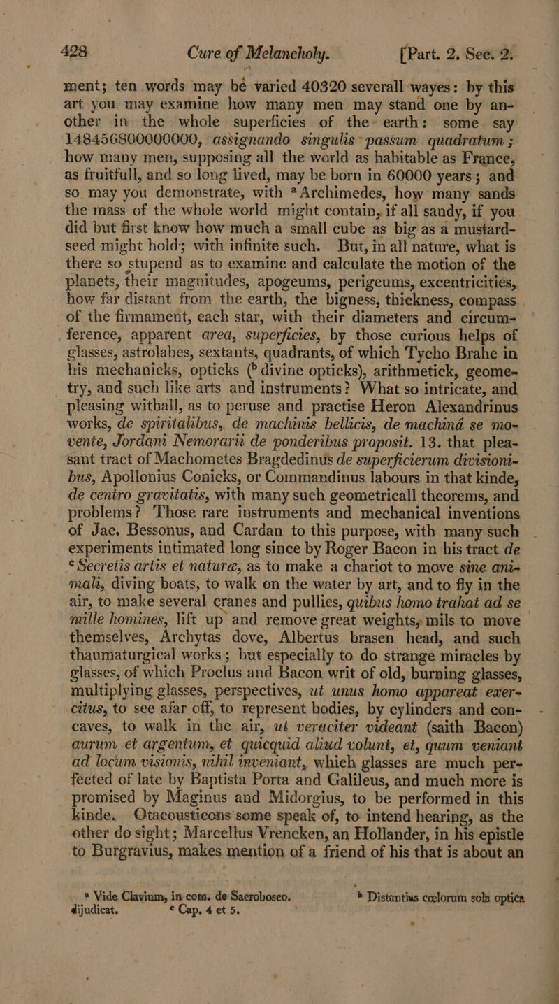 ment; ten words may bé varied 40320 severall -wayes: by this art you may examine how many men may stand one by an- other in the whole superficies of the» earth: some say 148456800000000, assignando singulis~passum quadratum ; how many men, supposing all the world as habitable as France, as fruitfull, and so long lived, may be born in 60000 years; and so may you demonstrate, with *Archimedes, how many sands the mass of the whole world might contain, if all sandy, if you did but first know how much a small cube as big as a mustard- seed might hold; with infinite such. But, in all nature, what is there so stupend as to examine and calculate the motion of the planets, their magnitudes, apogeums, perigeums, excentricitiés, how far distant from the earth, the bigness, thickness, compass of the firmament, each star, with their diameters and circum- glasses, astrolabes, sextants, quadrants, of which Tycho Brahe in his mechanicks, opticks (? divine opticks), arithmetick, geome- _ try, and such like arts and instruments? What so intricate, and pleasing withall, as to peruse and practise Heron Alexandrinus works, de spiritalibus, de machinis bellicis, de machind se mo- vente, Jordam Nemorarw de ponderibus proposit. 13. that plea- sant tract of Machometes Bragdedinus de superficierum divisioni- bus, Apollonius Conicks, or Commandinus labours in that kinde, de ceniro gravitatis, with many such geometricall theorems, and problems? ‘Those rare instruments and mechanical inventions of Jac. Bessonus, and Cardan to this purpose, with many such experiments intimated long since by Roger Bacon in his tract de ¢ Secretis artis et nature, as to make a chariot to move sine ani- mah, diving boats, to walk on the water by art, and to fly in the air, to make several cranes and pullies, quabus homo trahat ad se themselves, Archytas dove, Albertus brasen head, and such thaumaturgical works; but especially to do strange miracles by glasses, of which Proclus and Bacon writ of old, burning glasses, multiplying glasses, perspectives, wt unus homo appareat exer- citus, to see afar off, to represent bodies, by cylinders and con- caves, to walk in the air, wt veraciter videant (saith Bacon) aurum et argentum, et quicquid aliud volunt, et, quum veniant ad locum visions, mht! inveniart, whieh glasses are much per- fected of late by Baptista Porta and Galileus, and much more is promised by Maginus and Midorgius, to be performed in this kinde. Otacousticons'some speak of, to. intend hearing, as the other do sight ; Marcellus Vrencken, an Hollander, in his epistle to Burgravius, makes mention of a friend of his that is about an * Vide Clavium, in com. de Sacroboseo, ® Distantias ccelorum sola optica dijudicat. © Cap, 4 et 5. ° a