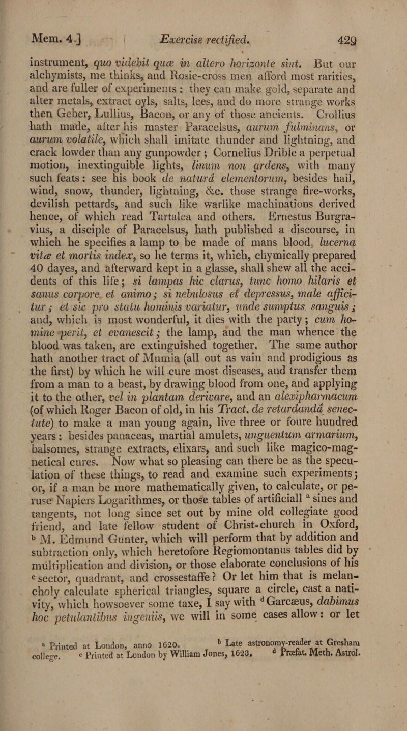 instrument, quo videbit que in altero horizonte sint. But our _alchymists, me thinks, and Rosie-cross men afford most rarities, and are fuller of experiments: they can make gold, separate and alter metals, extract oyls, salts, lees, and do more strange works then Geber, Lullius, Bacon, or any of those ancients. Crollius hath made, after his master Paracelsus, aurum fulminans, or aurum volatile, which shall imitate thunder and lightning, and crack lowder than any gunpowder ; Cornelius Dribie a perpetual motion, inextinguible lights, dinum non ardens, with many such feats: see his book de naturd elementorum, besides hail, wind, snow, thunder, lightning, &amp;c. those strange fire-works, devilish pettards, and such like warlike machinations derived hence, of which read Tartalea and others, Ernestus Burgra- vius, a disciple of Paracelsus, hath published a discourse, in whieh he specifies a lamp to be made of mans blood, lucerna vite et mortis index, so he terms it, which, cliymically prepared 40 dayes, and atterward kept in a glasse, shall shew all the acci- dents of this life; st lampas hic clarus, tune homo hilaris et sanus corpore, et animo; si nebulosus et depressus, male affici- tur; et sic pro statu hominis variatur, wide sumptus, sanguis ; and, which is most wonderful, it dies with the party; cum ho- mine sperit, et evanescit ; the lamp, and the man whence the blood was taken, are extinguished together. ‘The same author hath another tract of Mumia (all out as vain and prodigious as - the first) by which he will cure most diseases, and transfer them from a man to a beast, by drawing blood from one, and applying it to the other, vel in plantam derivare, and an alewipharmacum (of which Roger Bacon of old, in his Tract. de retardandd@_senec- jute) to make a man young again, live three or foure hundred years; besides panaceas, martial amulets, unguentum armarwum, balsomes, strange extracts, elixars, and such like magico-mag- netical cures. Now what so pleasing can there be as the specu- lation of these things, to read and examine such experiments ; or, if a man be more mathematically given, to calculate, or pe- ruse’ Napiers Logarithmes, or those tables of artificial] * sines and tangents, not long since set out by mine old collegiate good friend, and late fellow student of Christ-church in Oxford, &gt; M. Edmund Gunter, which will perform that by addition and subtraction only, which heretofore Regiomontanus tables did by multiplication and division, or those elaborate conclusions of his €sector, quadrant, and crossestaffe? Or let him that is melan- choly calculate spherical triangles, square a circle, cast a nati- vity, which howsoever some taxe, I say with *Garceeus, dabimus hoc petulantibus ingenits, we will in some cases allow: or let @ Printed at London, anno 1620. b Late astronomy-reader at Gresham colleze. © Printed at ‘London by William Jones, 1623, 4 Preefat. Meth. Astrol.