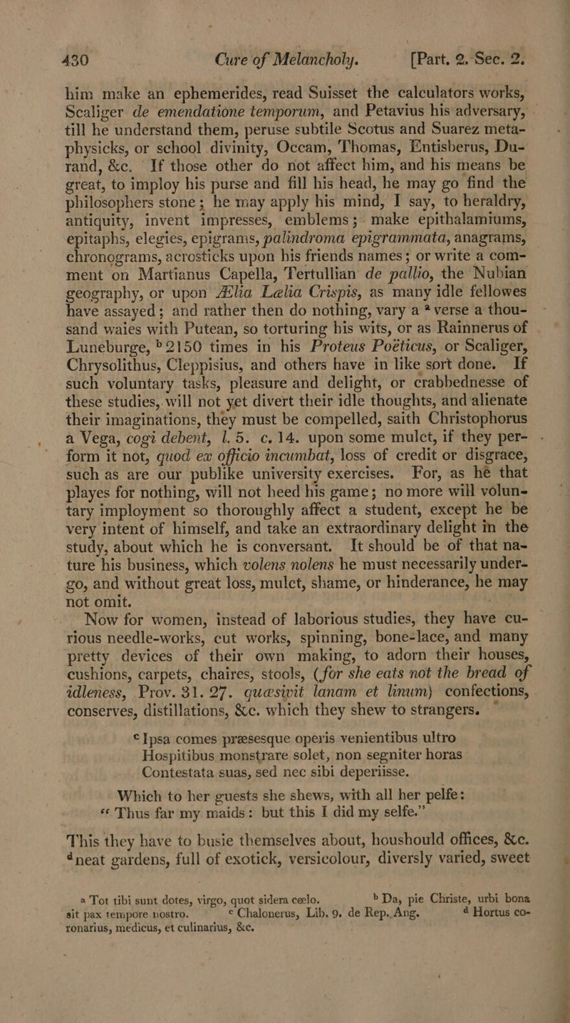 him make an ephemerides, read Suisset the calculators works, Scaliger de emendatione temporum, and Petavius his adversary, - till he understand them, peruse subtile Scotus and Suarez meta- physicks, or school divinity, Occam, Thomas, Entisberus, Du- rand, &amp;c. If those other do not affect him, and his means be great, to imploy his purse and fill his head, he may go find the philosophers stone ; he may apply his mind, I say, to heraldry, antiquity, invent impresses, emblems ;- make epithalamtums, epitaphs, elegies, epigrams, palindroma epigrammata, anagrams, chronograms, acrosticks upon his friends names; or write a com- ment on Martianus Capella, Tertullian de pallio, the Nubian geography, or upon Alia Lelia Crispis, as many idle fellowes have assayed; and rather then do nothing, vary a * verse a thou- sand waies with Putean, so torturing his wits, or as Rainnerus of Luneburge, &gt;2150 times in his Proteus Poéticus, or Scaliger, Chrysolithus, Cleppisius, and others have in like sort done. If such voluntary tasks, pleasure and delight, or crabbednesse of these studies, will not yet divert their idle thoughts, and alienate their imaginations, they must be compelled, saith Christopherus a Vega, cogi debent, 1.5. c.14. upon some mulct, if they per- form it not, quod ex officio incumbat, loss of credit or disgrace, such as are our publike university exercises. For, as hé that playes for nothing, will not heed his game; no more will volun- tary imployment so thoroughly affect a student, except he be very intent of himself, and take an extraordinary delight in the study, about which he is conversant. It should be of that na- ture his business, which volens nolens he must necessarily under- go, and without great loss, mulct, shame, or hinderance, he may not omit. Ae Now for women, instead of laborious studies, they have cu- rious needle-works, cut works, spinning, bone-lace, and many pretty devices of their own making, to adorn their houses, cushions, carpets, chaires, stools, (for she eats not the bread of idleness, Prov. 31.27. quesivit lanam et linwm) confections, - conserves, distillations, &amp;c. which they shew to strangers. ©Tpsa comes praesesque operis venientibus ultro Hospitibus monstrare solet, non segniter horas Contestata suas, sed nec sibi deperiisse. Which to her guests she shews, with all her pelfe: «¢ Thus far my maids: but this I did my selfe.” This they have to busie themselves about, houshould offices, &amp;c. 4neat gardens, full of exotick, versicolour, diversly varied, sweet a Tot tibi sunt dotes, virgo, quot sidera ceelo. b Da, pie Christe, urbi bona sit pax tempore nostro. ¢ Chalonerus, Lib. 9. de Rep. Ang. 4 Hortus co- ronarius, medicus, et culinarius, &amp;c.