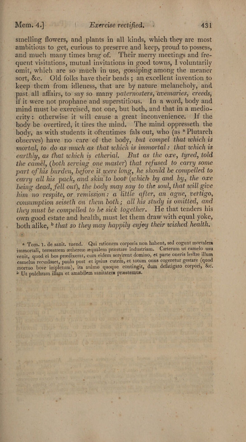 smelling flowers, and plants in all kinds, which they are most ambitious to get, curious to preserve and keep, proud to possess, and much many times brag of. Their merry meetings and fre- quent visitations, mutual invitations in good towns, [ voluntarily omit, which are so much in use, gossiping among the meaner sort, &amp;c. Old folks have their beads ; an excellent invention to keep them from idleness, that are by nature melancholy, and past. all affairs, to say so many paternosters, uvemaries, creeds, if it were not prophane and superstitious. In a word, body and mind must be exercised, not one, but both, and that in a medio- crity: otherwise it will cause a great inconvenience. — If the body be overtired, it tires the mind. The mind oppresseth the body, as with students it oftentimes fals out, who (as * Plutarch observes) have no care of the body, bué compel that which is mortal, to do as much as. that which is immortal: that which is earthly, as that which is etherial. But as the owe, tyred, told the camél, (both serving one master) that refused to carry some part of his burden, before it were long, he should be compelled to carry all his pack, and skin to boot (which by and by, the oxe being dead, fell out), the body may say to the soul, that will give him no respite, or remission: a little after, an ague, vertigo, consumption seiseth on them both; all his study ts omitted, and ihey must be compelled to be sick together. He that tenders his own good estate and health, must let them draw with equal yoke, both alike, ° that so they may happily enjey their wished health. ‘2: a Tom. 1. de sanit. tuend. Qui rationem corporis non habent, sed cogunt mortalena jmmortali, terrestrem setherese vequalem prestare industriam. Caeterum ut camelo usu venit, quod ei bos preedixerat, cum eidem servirent domino, et parte oneris levare illum camelus recusisset, paulo post et ipsius cutem, et totum onus cogeretur gestare (quod mortuo bove imipletum), ita animo quoque contingit, dum defatigato corpori, &amp;c. » Ut pulchram illam et amabilem sanitatem praestemus.