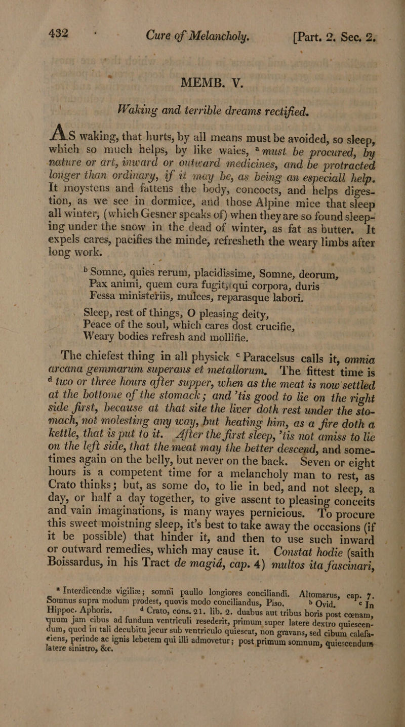 . ; MEMB. V. | Waking and terrible dreams rectified. As waking, that hurts, by all means must be avoided, so sleep, nature or art, ward or outward medicines, and be protracted longer than ordinary, if tt may be, as being an especiall help. It moystens and fattens the bedy, concocts, and helps diges- tion, as we see in dormice, and those Alpine mice that sleep all winter, (which Gesner speaks of) when they are so found sleep- ing under the snow in the dead of winter, as fat as butter. It expels cares, pacifies the minde, refresheth the weary limbs after long work. : . &gt;'Somne, quies rerum, placidissime, Somne, deorum, Pax animi, quem cura fugitsiqui corpora, duris Fessa ministeriis, mulces, reparasque labori. Sleep, rest of things, O pleasing deity, _ Peace of the soul, which cares dost crucifie, Weary bodies refresh and mollifie. The chiefest thing in all physick ¢ Paracelsus calls it, omnia arcana gemmarum superans et metallorum. The fittest time is “two or three hours after supper, when as the meat is now settled at the bottome of the stomack ; and ’tis good to he on the right side first, because at that site the liver doth rest under the sto- mach, not molesting any way, but heating him, as a fire doth a kettle, that rs put to it. After the first sleep, ’tis not amiss to lie on the left side, that the meat may the beiter descend, and some- times again on the belly, but never on the back. Seven or eight hours is a competent time for a melancholy man to rest, as Crato thinks; but, as some do, to lie in bed, and not sleep, a day, or half a day together, to give assent to pleasing conceits and vain imaginations, is many wayes pernicious. To procure this sweet moistning sleep, it’s best to take away the occasions (if it be possible) that hinder it, and then to use such inward or outward remedies, which may cause it. Constat hodie (saith Boissardus, in his Tract de magid, cap. 4) multos ita fascinari, * Interdicendse vigilize; somni paullo longiores conciliandi. Altomarus, cap. 7. Somnus supra modum prodest, quovis modo conciliandus, Piso, b Ovid, © In Hippoc. Aphoris, 4 Crato, cons. 21. lib. 2. duabus aut tribus horis post coenam, quum jam cibus ad fundum ventriculi resederit, primum super latere dextro quiescen- dum, quod in tali decubitu jecur sub ventriculo quiescat, non gravans, sed cibum calefa- eiens, perinde ac ignis lebetem qui illi admovetur; post primum somnum, quiescendurms latere sinistro, &amp;e. ; i] o P&lt;.