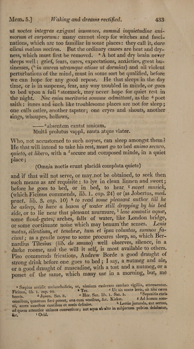 Mem. 5.] Waking and dreams rectified. ‘eZ ut noctes integras exigant insomnes, summd inquietudine ani- morum et corporum: many cannot sleep for witches and fasci- nations, which are too familiar in some places: they call it, dare alicut malam noctem. But the ordinary causes are heat and dry- ness, which must first be removed. *A hot and dry brain never sleeps well: grief, fears, cares, expectations, anxieties, great bu~ sinesses, (&gt;in aurem utramque otiose ut dormias) and all violent perturbations of the mind, must in some sort be qualified, before - we can hope for any good repose. He that sleeps in the day time, or is in suspense, fear, any way troubled in minde, or goes to bed upon a full stomack, may never hope for quiet rest in the night. Nec enim meritoria somnos admitiunt, as the 4 poet saith; innes and such like troublesome places are not for sleep ; - one calls ostler, another tapster; one cryes and shouts, another | sings, whoupes, hollows, ——®*absentem cantat amicam, Multa prolutus vapp4, nauta atque viater. Who, not accustomed to such noyses, can sleep amongst them ? He that will intend to take his rest, must go to bed animo securo, quieto, et libero, with a ‘secure and composed minde, in a quiet place ; (Omnia noctis erunt placidd compésta quiete) and if that will not serve, or may.not be. obtained, to seek then such means as are requisite: to lye in clean linnen and sweet ; before he goes to bed, or in bed, to hear, ® sweet musick, (which Ficinus commends, lib. 1. cap. 24) or (as Jobertus, med. pract. lib. 3. cap. 10) * to read some pleasant author till he be asleep, to have a bason of water still dropping by has bed side, or to lie near that pleasant murmure, i lene sonantis aque, some floud-gates, arches, falls of water, like London bridge, or some cortinuate noise which may benum the senses. Lenis motus, silentium, et tenebre, tum et ipsa voluntas, somnos Sa- ciunt; as a gentle noyse to some procures sleep, so, which Ber- nardius Tilesius (lib. de somno) well observes, silence, in a darke roome, and the will it self, is most available to others. Piso commends frications, Andrew Borde a good draught of strong drink before one goes to bed ; I say, a nutmeg and ale, or a good draught of muscadine, with a tost and a nutmeg, or a posset of the same, which many use in a morning, but, me | a Sepius accidit melancholicis, ut, nimium exsiccato cerebro vigiliis, attenuentur. Ficinus, lib. 1. cap. 29. » Ter. © Ut sis nocte levis, sit tibi cena brevis. 4 Juven. Sat. 3. e Hor. Ser. lib. 1. Sat. 5. f Sepositis curis omnibus, quantum fier sii una cum vestibus, &amp;c. Kirkst. = &amp; Ad horam som- ni, aures suavibus cantibus et sonis delinire. h Lectio jucunda, aut sermo, ad quem attentior animus convertitur; aut aqua ab alto in subjectam pelvim delabatur,