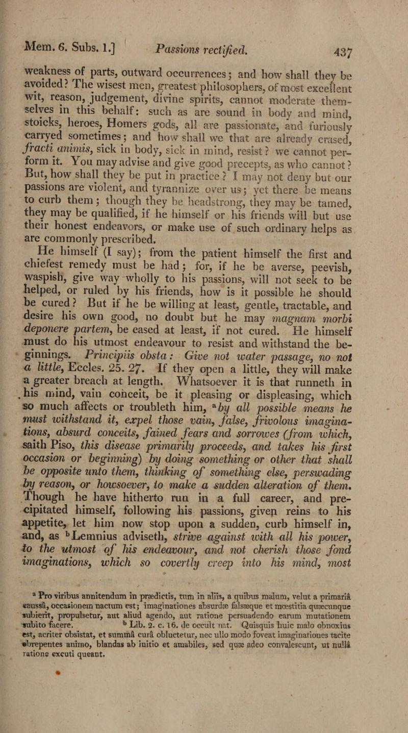 © avoided? The wisest men, greatest philosophers, of most excellent wit, reason, judgement, divine spirits, cannot moderate them- selves in this behalf; such as are sound in body and mind, stoicks, heroes, Homers gods, all are passionate, and furiously carryed sometimes; and how shall we that are already crased, Sracti animis, sick in body, sick in mind, resist? we cannot per- form it. You may advise and give good precepts, as who cannot? But, how shall they be put in practice? I may not deny but our passions are violent, and tyrannize over us; yet there be means to curb them; though they be headstrong, they may be tamed, they may be qualified, if he himself or his friends will but: use their honest endeavors, or make use of such ordinary helps as are commonly prescribed. He himself (I say); from the patient himself the first and chiefest remedy must be had; for, if he be averse, peevish, © waspish, give way wholly to his passions, will not seek to be helped, or ruled by his friends, how is it possible he should be cured? But if he be willing at least, gentle, tractable, and desire his own good, no doubt but he may magnam morbi deponere partem, be eased at least, if not cured. He himself must do his utmost endeavour to resist and withstand the be- * ginnings. Principiis obsta: Give not water passage, no not @ little, Eccles. 25.27. If they open a little, they will make a greater breach at length. Whatsoever it is that runneth in his mind, vain conceit, be it pleasing or displeasing, which so much affects or troubleth him, *by all possible means he musi withstand it, expel those vain, false, frivolous imagina- tions, absurd conceits, fained fears and sorrowes (from which, saith Piso, this disease primarily proceeds, and takes his first occasion or beginning) by doing something or other that shall be opposite unto them, thinking of something else, perswading by reason, or howsoever, io make a sudden alieration of them. ‘Though he have hitherto run in a full career, and pre- cipitated himself, following his. passions, given reins to his appetite, let him now stop upon a sudden, curb himself in, and, as *Lemnius adviseth, strive against with all his power, to the utmost of his endeavour, and not cherish those fond imaginations, which so covertly creep into his mind, most * Pro viribus anmnitendum in preedictis, tum in aliis, a quibus malum, velut a primarié eaussi, Occasionem nactum est; imaginationes absurd falseeque et moestitia queecunque “subierit, propulsetur, aut aliud agendo, aut ratione persuadendo earum mutationem ‘subito facere. &gt; Lib. 2. c. 16. de occult nat. Quisquis huic malo obnoxius est, acriter obsistat, et summa cur obluctetur, nec ullo modo foveat imaginationes tacite wbrepentes animo, blandas ab initio et amabiles, sed quee adeo convalescunt, ut nulla Tatione excuti queant.