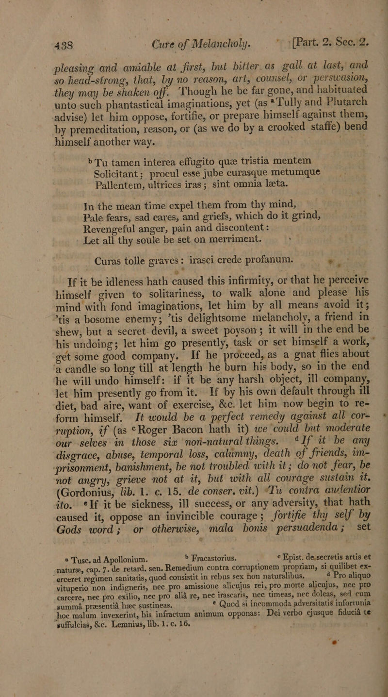 pleasing and amiable at first, but bitier_as gall at last, and so head-strong, that, by no reason, art, counsel, or perswasion, they may be shaken off. ‘Though he be far gone, and habituated unto such phantastical imaginations, yet (as *Tully and Plutarch advise) let him oppose, fortifie, or prepare himself against them, by premeditation, reason, or (as we do by a crooked staffe) bend himself another way. Toot b Tu tamen interea effugito que tristia mentem Solicitant; procul esse jube curasque metumque = Pallentem, ultrices iras; sint omnia leeta. In the mean time expel them from thy mind, Pale fears, sad cares, and griefs, which do it grind, Revengeful anger, pain and discontent: Let all thy soule be set on merriment. Curas tolle graves: irasci crede profanum. 7 a 7 © * i . ke If it be idleness hath caused this infirmity, or that he perceive himself given to solitariness, to walk alone and please his mind with fond imaginations, let him by all means avoid it; *tis a bosome enemy; ’tis delightsome melancholy, a friend in shew, but a secret- devil, a sweet poyson; it will in the end be his undoing; let him go presently, task or set himself a work, get some good company. If he proceed, as a gnat flies about ‘a candle so long till at length he burn his body, so in the end he will undo himself: if it be any harsh object, ill company, let him presently go from it. If by his own default through ill diet, bad aire, want of exercise, &amp;c. let him now begin to re- form himself, It would be a perfect remedy against all cor- ruption, if (as “Roger Bacon hath it) we could but moderate our -selves: in those six ‘nor-natural things. ‘If it be any ‘disgrace, abuse, temporal loss, calumny, death of friends, im- -prisonment, banishment, be not troubled with tt ; do not fear, be not angry, grieve not at it, but with all courage sustain it, (Gordonius, lib. 1. c. 15. de conser. vit.) “Tu contra audentior ito. elf it be sickness, ill success, or any adversity, that hath caused it, oppose an invincible courage; fortifie thy self by Gods word; or otherwise, mala bonis persuadenda; set @ Tusc. ad Apollonium. &gt; Fracastorius. c Fpist. de.secretis artis et nature, cap. 7. de retard. sen. Remedium contra corruptionem propriam, si quilibet ex- “erceret regimen sanitatis, quod consistit in rebus sex non naturalibus. 4 Pro aliquo vituperio non indigneris, nec pro amissione alicujus rei, pro morte acne. nec pro carcere, nec pro exilio, nec pro alia re, nec irascaris, nec timeas, nec doleas, sed cum summa. preesentia heec sustineas, € Quod si incommoda adversitatis infortunia hoc malum invexerint, his infractum animum opponas: Dei verbo ejusque fiducid te’ suffulcias, &amp;c. Lemnius, lib. 1. c. 16. -